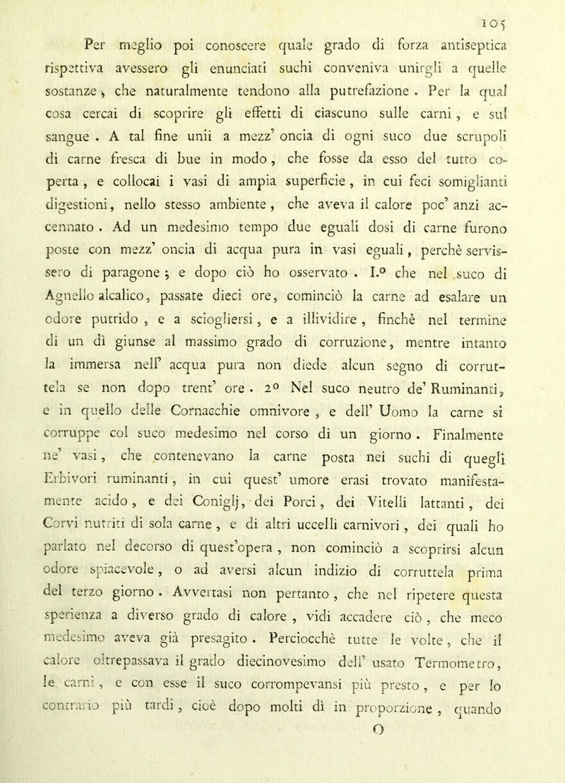 Per meglio poi conoscere quale grado di forza antiseptica rispettiva avessero gli enunciati suchi conveniva unirgli a quelle sostanze > che naturalmente tendono alla putrefazione . Per la qual cosa cercai di scoprire gli effetti di ciascuno sulle carni , e sul sangue . A tal fine unii a mezz’ oncia di ogni suco due scrupoli di carne fresca di bue in modo, che fosse da esso del tutto co- perta , e collocai i vasi di ampia superficie , in cui feci somiglianti digestioni, nello stesso ambiente , che aveva il calore poc’ anzi ac- cennato . Ad un medesimo tempo due eguali dosi di carne furono poste con mezz’ oncia di acqua pura in vasi eguali, perchè servis- sero di paragone ; e dopo ciò ho osservato . I.° che nel suco di Agnello alcalico, passate dieci ore, cominciò la carne ad esalare un odore putrido , e a sciogliersi, e a illividire , finché nel termine di un dì giunse al massimo grado di corruzione, mentre intanto la immersa nell’ acqua pura non diede alcun segno di corrut- tela se non dopo trend ore . 2° Nel suco neutro de’ Ruminanti? e in quello delle Cornacchie omnivore , e dell’ Uomo la carne si corruppe col suco medesimo nel corso di un giorno . Finalmente ne’ vasi, che contenevano la carne posta nei suchi di quegli Erbivori ruminanti, in cui quest’ umore erasi trovato manifesta- mente acido, e dei Coniglj, dei Porci, dei Vitelli lattanti, dei Corvi nutriti di sola carne , e di altri uccelli carnivori , dei quali ho parlato nel decorso di quest’opera , non cominciò a scoprirsi alcun odore spiacevole, o ad aversi alcun indizio di corruttela prima del terzo giorno . Avvertasi non pertanto , che nel ripetere questa sperienza a diverso grado di calore , vidi accadere ciò , che meco medesimo aveva già presagito . Perciocché tutte le volte, che il calore oltrepassava il grado diecinovesimo deli’ usato Termometro, le carni, e con esse il suco corrompevansi più presto , e per lo contrario più tardi, cioè dopo molti dì in proporzione , quando O