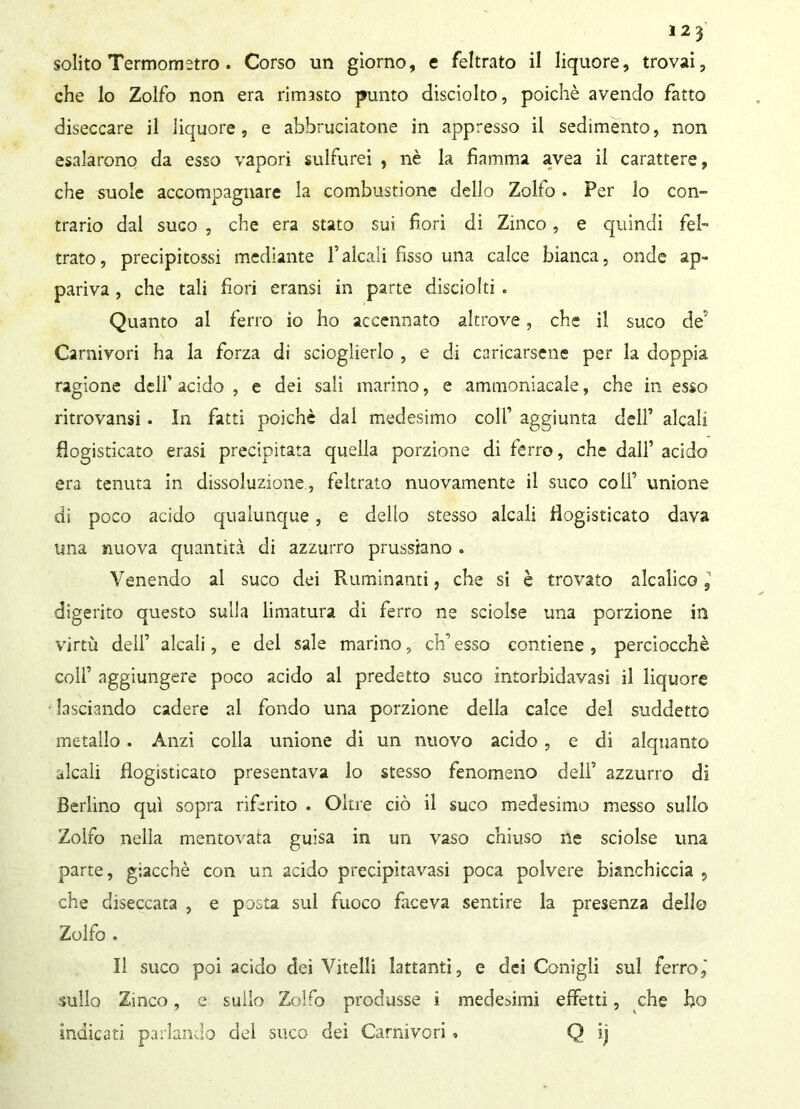 solito Termometro . Corso un giorno, e feltrato il liquore, trovai, che lo Zolfo non era rimasto punto disciolto, poiché avendo fatto diseccare il liquore, e abbruciatone in appresso il sedimento, non esalarono da esso vapori sulfurei , nè la fiamma avea il carattere, che suole accompagnare la combustione dello Zolfo. Per lo con- trario dal sugo , che era stato sui fiori di Zinco, e quindi fel- trato, precipitossi mediante falcali fisso una calce bianca, onde ap- pariva , che tali fiori eransi in parte disciolti . Quanto al ferro io ho accennato altrove, che il suco de' Carnivori ha la forza di scioglierlo , e di caricarsene per la doppia ragione dell' acido , e dei sali marino, e ammoniacale, che in esso ritrovansi . In fatti poiché dal medesimo colf aggiunta dell1 alcali flogisticato erasi precipitata quella porzione di ferro, che dall’ acido era tenuta in dissoluzione, feltrato nuovamente il suco colf unione di poco acido qualunque, e dello stesso alcali flogisticato dava una nuova quantità di azzurro prussiano . Venendo al suco dei Ruminanti, che si è trovato alcalico s digerito questo sulla limatura di ferro ne sciolse una porzione in virtù dell’ alcali, e del sale marino, eh1 esso contiene , perciocché colf aggiungere poco acido al predetto suco intorbidavasi il liquore lasciando cadere al fondo una porzione della calce del suddetto metallo . Anzi colla unione di un nuovo acido , e di alquanto alcali flogisticato presentava lo stesso fenomeno dell1 azzurro di Berlino qui sopra riferito . Oltre ciò il suco medesimo messo sullo Zolfo nella mentovata guisa in un vaso chiuso ne sciolse ima parte, giacché con un acido precipitavasi poca polvere bianchiccia , che diseccata , e posta sul fuoco faceva sentire la presenza dello Zolfo . Il suco poi acido dei Vitelli lattanti, e dei Conigli sul ferro,' sullo Zinco, e sullo Zo!ro produsse i medesimi effetti, che ho indicati parlando del suco dei Carnivori » Q ij