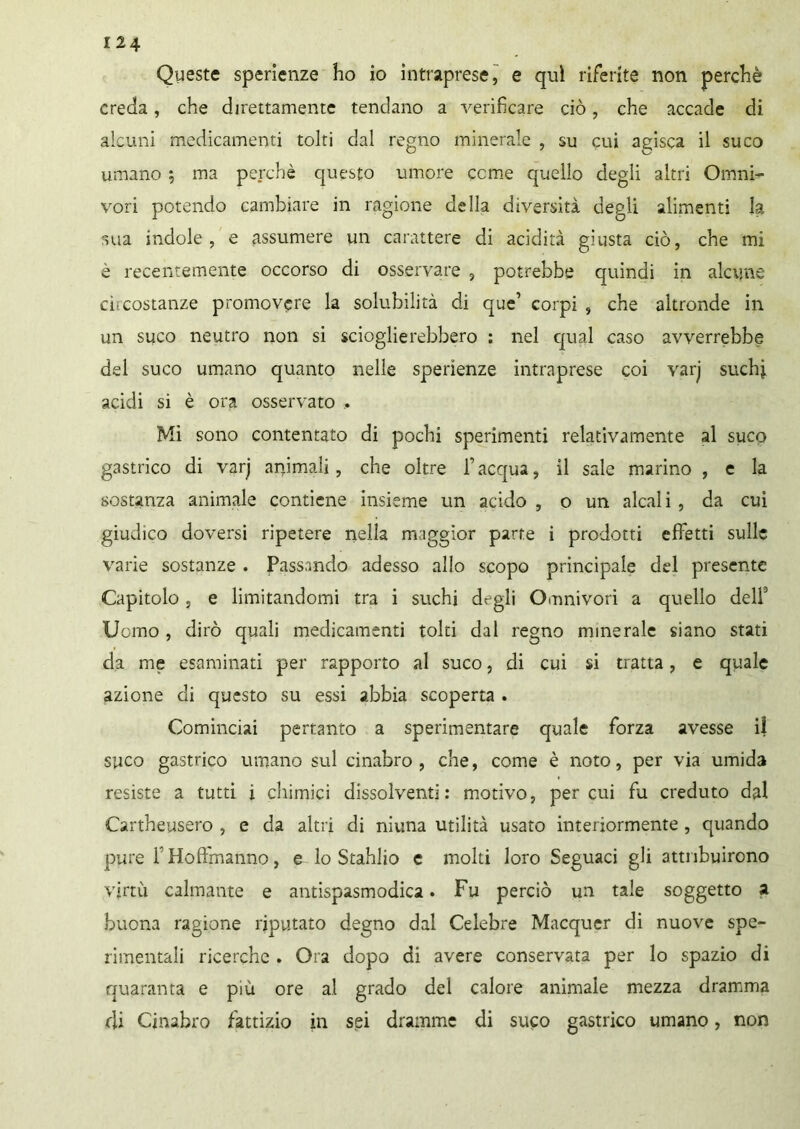 Queste sperienze ho io intraprese, e qui riferite non perchè creda, che direttamente tendano a verificare ciò, che accade di alcuni medicamenti tolti dal regno minerale , su cui agisca il su co umano ; ma perchè questo umore come quello degli altri Omni- vori potendo cambiare in ragione della diversità degli alimenti la stia indole, e assumere un carattere di acidità giusta ciò, che mi è recentemente occorso di osservare , potrebbe quindi in alcune ci;costanze promovere la solubilità di que’ corpi , che altronde in un suco neutro non si scioglierebbero : nel qual caso avverrebbe del suco umano quanto nelle sperienze intraprese coi varj suchj. acidi si è ora osservato . Mi sono contentato di pochi sperimenti relativamente al suco gastrico di varj animali, che oltre fi acqua, il sale marino , e la sostanza animale contiene insieme un acido, o un alcali, da cui giudico doversi ripetere nella maggior parte i prodotti effetti sulle varie sostanze . Passando adesso allo scopo principale del presente Capitolo , e limitandomi tra i suchi degli Onnivori a quello dell3 Uomo , dirò quali medicamenti tolti dal re^no minerale siano stati da me esaminati per rapporto al suco, di cui si tratta, e quale azione di questo su essi abbia scoperta . Cominciai pertanto a sperimentare quale forza avesse il suco gastrico umano sul cinabro, che, come è noto, per via umida resiste a tutti i chimici dissolventi: motivo, per cui fu creduto dal Cartheysero , e da altri di ninna utilità usato interiormente , quando pure f Hoffmanno, e lo Stahlio e molti loro Seguaci gli attribuirono virtù calmante e antispasmodica. Fu perciò un tale soggetto a buona ragione riputato degno dal Celebre Macquer di nuove spe- rimentali ricerche . Ora dopo di avere conservata per lo spazio di quaranta e più ore al grado del calore animale mezza dramma di Cinabro fattizio in sei dramme di suco gastrico umano, non