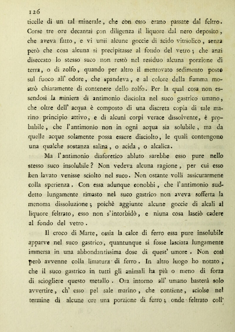 ticelle di un tal minerale, che con esso erano passate dal feltro. Corse tre ore decantai con diligenza il liquore dal nero deposito , che aveva fatto , e vi unii alcune goccie di acido vitrioiico , senza però che cosa alcuna si precipitasse al fondo del vetro •, che anzi diseccato lo stesso suco non restò nel residuo alcuna porzione di terra, o di zolfo, quando per altro il mentovato sedimento posto sul fuoco alf odore, che spandeva, e al colore della fiamma mo- strò chiaramente di contenere dello zolfo. Per la qual cosa non es- sendosi la miniera di antimonio disciolta nel suco gastrico umano, che oltre dell’ acqua è composto di una discreta copia di sale ma- rino principio attivo, e di alcuni corpi verace dissolvente, è pro- babile , che F antimonio non in ogni acqua sia solubile , ma da quelle acque solamente possa essere disciolto, le quali contengono una qualche sostanza salina, o acida, o alcalica. Ma f antimonio diaforetico abluto sarebbe esso pure nello stesso suco insolubile ? Non vedeva alcuna ragione , per cui esso ben lavato venisse sciolto nel suco. Non ostante volli assicurarmene colla sperienza . Con essa adunque conobbi, che F antimonio sud- detto lungamente rimasto nel suco gastrico non aveva sofferta la menoma dissoluzione \ poiché aggiunte alcune goccie di alcali al liquore feltrato, esso non s’intorbidò, e niuna cosa lasciò cadere al fondo del vetro . Il croco di Marte, ossia la calce di ferro essa pure insolubile apparve nel suco gastrico, quantunque si fosse lasciata lungamente immersa in una abbondantissima dose di quest’ umore . Non così però avvenne colla limatura-di ferro. In altro luogo ho notato, che il suco gastrico in tutti gli animali ha più o meno di forza di sciogliere questo metallo . Ora intorno all’ umano basterà solo avvertire, eh’ esso pel sale marino , che contiene, sciolse nel termine di alcune ore una porzione di ferro m9 onde • feltrato coll’