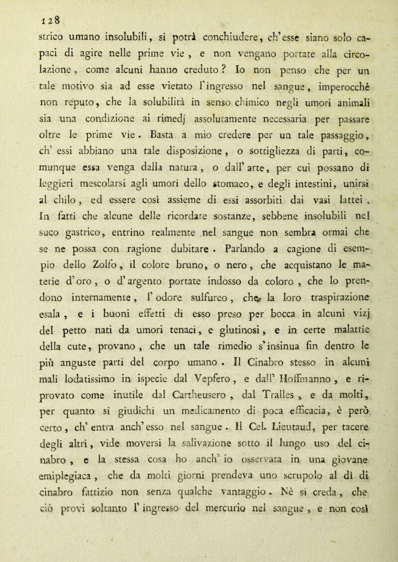 120 strico umano insolubili, si potrà conchiudere, ch’esse siano solo ca- paci di agire nelle prime vie , e non vengano portate alla circo- lazione , come alcuni hanno creduto ? Io non penso che per un tale motivo sia ad esse vietato F ingresso nel sangue, imperocché non reputo, che la solubilità in senso chimico negli umori animali sia una condizione ai rimedi’ assolutamente necessaria per passare oltre le prime vie. Basta a mio credere per un tale passaggio, eh’ essi abbiano una tale disposizione , o sottigliezza di parti, co- munque essa venga dalla natura, o dall’arte, per cui possano di leggieri mescolarsi agli umori dello stomaco, e degli intestini, unirsi al citilo, ed essere cosi assieme di essi assorbiti dai vasi lattei . In Fatti che alcune delle ricordate sostanze, sebbene insolubili nel suco gastrico, entrino realmente nel sangue non sembra ormai che se ne possa con ragione dubitare . Parlando a cagione di esem- pio dello Zolfo, il colore bruno, o nero, che acquistano le ma- terie d’oro , o d’argento portate indosso da coloro , che lo pren- dono internamente, f odore sulfureo, che*- la loro traspirazione esala , e i buoni effetti di esso preso per bocca in alcuni vizj del petto nati da umori tenaci, e glutinosi, e in certe malattie della cute, provano , che un tale rimedio s’insinua fin dentro le più anguste parti del corpo umano . Il Cinabro stesso in alcuni mali lodatissimo in ispecie dal Vepfero , e dall’ Hoffmanno , e ri- provato come inutile dal Cartheusero , dal Traìles , e da molti, per quanto si giudichi un medicamento di poca efficacia, è però certo, ch’entra anch’esso nel sangue. Il Cel. Lieutaud, per tacere degli altri, vide moversi la salivazione sotto il lungo uso del ci- nabro , e la stessa cosa ho anch' io osservata in una giovane emiplegiaca , che da molti giorni prendeva uno scrupolo al dì di cinabro fattizio non senza qualche vantaggio. Nè si creda, che ciò provi soltanto f ingresso del mercurio nel sangue , e non così