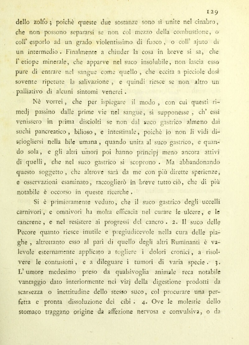 dello zolfo $ poiché queste due sostanze sono sì unite nel cinabro, che non possono separarsi se non col mezzo della combustione, o colf esporlo ad un grado violentissimo di fuoco , o coli' ajuto di un intermedio . Finalmente a chiuder la cosa in breve si sa, che f etiope minerale, che apparve nel suco insolubile, non lascia esso pure di entrare nel sangue come quello , che eccita a picciole dosi, sovente ripetute la salivazione , e quindi riesce se non altro un palliativo di alcuni sintomi venerei . Nè vorrei, che per Spiegare il modo , con cui questi ri- medj passino dalle prime vie nel sangue, si supponesse , eh’ essi venissero in prima disciolti se non dal suco gastrico almeno dai suchi pancreatico , bilioso , e intestinale, poiché io non li vidi di- sciogliersi nella bile umana, quando unita al suco gastrico, e quan- do sola, e gli altri umori poi hanno principi meno ancora attivi qi quelli, che nel suco gastrico si scoprono . Ma abbandonando questo soggetto , che altrove sarà da me con più dirette sperienze, e osservazioni esaminato, raccoglierò in breve tutto ciò, che di più notabile è occorso in queste ricerche . Si è primieramente veduto, che il suco gastrico degli uccelli carnivori, e omnivori ha molta efficacia nel curare le ulcere, e le cancrene , e nel resistere ai progressi del cancro . 2. Il suco delle Pecore quanto riesce inutile e pregiudicevole nella cura delle pia- ghe , altrettanto esso al pari di quello degli altri Ruminanti è va- levole esternamente applicato a togliere i dolori cronici, a risol- vere le contusioni , e a dileguare i tumori di varia specie . 3. L’umore medesimo preso da qualsivoglia animale reca notabile vantaggio dato interiormente nei vizj della digestione prodotti da scarsezza o inettitudine dello stesso suco, col procurare una per- fetta e pronta dissoluzione dei cibi . 4. Ove le molestie dello stomaco traggano origine da affezione nervosa e convulsiva, o da