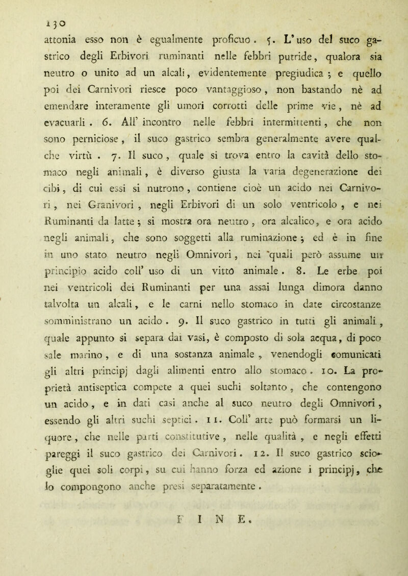 attonia esso non è egualmente proficuo. <>. L’uso del suco ga- strico degli Erbivori ruminanti nelle febbri putride, qualora sia neutro o unito ad un alcali, evidentemente pregiudica ; e quello poi dei Carnivori riesce poco vantaggioso, non bastando nè ad emendare interamente gli umori corrotti delie prime vie, nè ad evacuarli . 6. Ali' incontro nelle febbri intermittenti, che non sono perniciose , il suco gastrico sembra generalmente avere qual- che virtù . 7. Il suco , quale si trova entro la cavità dello sto» maco negli animali, è diverso giusta la varia degenerazione dei cibi, di cui essi si nutrono , contiene cioè un acido nei Carnivo- ri , nei Granivori , negli Erbivori di un solo ventricolo , e nei Ruminanti da latte; si mostra ora neutro, ora alcaìico, e ora acido negli animali, che sono soggetti alla ruminazione; ed è in fine in uno stato neutro negli Omnivori, nei 'quali però assume un principio acido coll’ uso di un vitto animale . 8. Le erbe poi nei ventricoli dei Ruminanti per una assai lunga dimora danno talvolta un alcali, e le carni nello stomaco in date circostanze somministrano un acido . 9. Il suco gastrico in tutti gli animali ? quale appunto si separa dai vasi, è composto di sola acqua, di poco sale marino, e di una sostanza animale , venendogli comunicati gli altri principj dagli alimenti entro alio stomaco, io. La pro- prietà antiseptica compete a quei suchi soltanto, che contengono un acido, e in dati casi anche al suco neutro degli Omnivori , essendo gli altri suchi septici. il. Colf arte può formarsi un li- quore , che nelle parti co istitutive , nelle qualità , e negli effetti pareggi il suco gastrico dei Carnivori. 12. Il suco gastrico scio- glie quei soli corpi, su cui hanno forza ed azione i principj, che lo compongono anche presi separatamente . I INE.