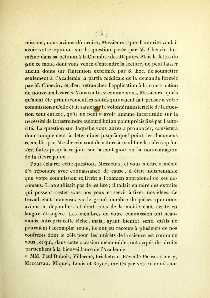 mission, nous avions dû croire, Messieurs , que l’autorité voulait avoir votre opinion sur la question posée par M. Chervin lui- même dans sa pétition à la Chambre des Députés. Mais la lettre du 9de ce mois, dont vous venez d’entendre la lecture, ne peut laisser aucun doute sur l’intention exprimée par S. Exc. de soumettre seulement à l’Académie la partie médicale de la demande formée par M. Chervin, et d’en retrancher l’application à la construction de nouveaux lazarets. Vous sentirez comme nous, Messieurs , quels qu’aient été primitivement les motifs qui avaient fait penser à votre commission qu’elle était saisie j^r la volonté ministérielle de la ques- tion tout entière, qu’il ne peut y avoir aucune incertitude sur la nécessité de la restreindre aujourd’hui au point précis fixé par l’auto- rité. La question sur laquelle vous aurez à prononcer, consistera donc uniquement à déterminer jusqu’à quel point les doeumens recueillis par M. Chervin sont de nature à modifier les idées qu’on s’est faites jusqu’à ce jour sur la contagion ou la non-contagion de la fièvre jaune. Pour éclairer cette question, Messieurs, et vous mettre à même d’y répondre avec connaissance de cause, il était indispensable que votre commission se livrât à l’examen approfondi de ces do- cumens. Il ne suffisait pas de les lire ; il fallait en faire des extraits qui pussent rester sous nos yeux et servir à fixer nos idées. Ce travail était immense, vu le grand nombre de pièces que nous avions à dépouiller, et dont plus de la moitié était écrite en langue étrangère. Les membres de votre commission ont néan- moins entrepris cette tâche ; mais, ayant bientôt senti qu’ils ne pouvaient l’accomplir seuls, ils ont eu recours à plusieurs de nos confrères dont le zèle pour les intérêts de la science est connu de vous , et qui, dans cette occasion mémorable, ont acquis des droits particuliers à la bienveillance de l’Académie. ■ MM. Paul Dubois, Villermé, Bricheteau, Réveillé-Parise, Émerv, Maccartan, Miquel, Louis et Rayer, invités par votre commission