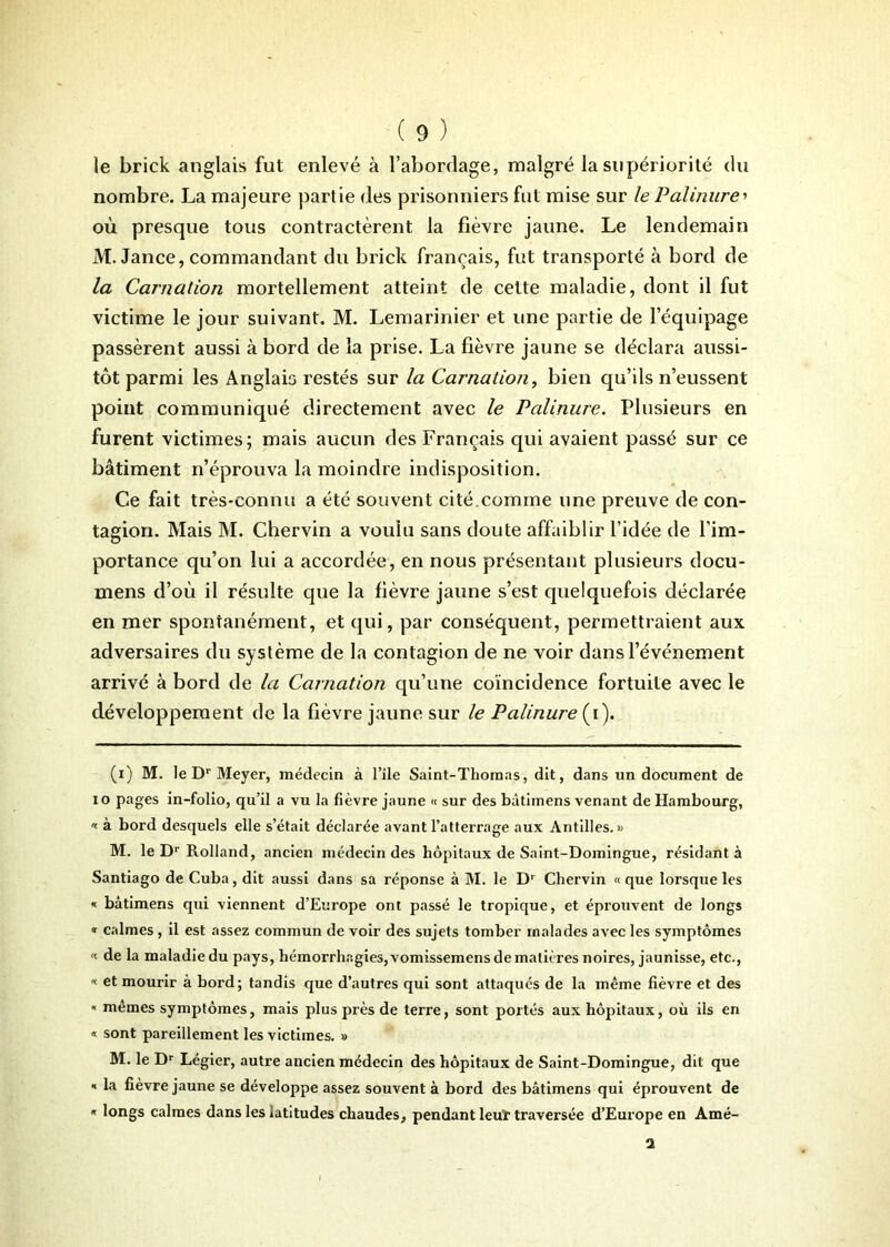 ie brick anglais fut enlevé à l’abordage, malgré la supériorité du nombre. La majeure partie des prisonniers fut mise sur le Palinure> où presque tous contractèrent la fièvre jaune. Le lendemain M. Jance, commandant du brick français, fut transporté à bord de la Carnation mortellement atteint de cette maladie, dont il fut victime le jour suivant. M. Lemarinier et une partie de l’équipage passèrent aussi à bord de la prise. La fièvre jaune se déclara aussi- tôt parmi les Anglais restés sur la Carnation, bien qu’ils n’eussent point communiqué directement avec le Palinure. Plusieurs en furent victimes; mais aucun des Français qui avaient passé sur ce bâtiment n’éprouva la moindre indisposition. Ce fait très-connu a été souvent cité.comme une preuve de con- tagion. Mais M. Chervin a voulu sans doute affaiblir l’idée de l’im- portance qu’on lui a accordée, en nous présentant plusieurs docu- mens d’où il résulte que la fièvre jaune s’est quelquefois déclarée en mer spontanément, et qui, par conséquent, permettraient aux adversaires du système de la contagion de ne voir dans l’événement arrivé à bord de la Carnation qu’une coïncidence fortuite avec le développement de la fièvre jaune sur le Palinure (i). (i) M. le Dr Meyer, médecin à l’ile Saint-Thomas, dit, dans un document de io pages in-folio, qu’il a vu la fièvre jaune « sur des bàtimens venant de Hambourg, « à bord desquels elle s’était déclarée avant l’atterrage aux Antilles.» M. le Dr Rolland, ancien médecin des hôpitaux de Saint-Domingue, résidant à Santiago de Cuba, dit aussi dans sa réponse à M. le Dr Chervin « que lorsque les * bàtimens qui viennent d’Europe ont passé le tropique, et éprouvent de longs « calmes, il est assez commun de voir des sujets tomber malades avec les symptômes '< de la maladie du pays, hémorrhagies, vomissemens de matières noires, jaunisse, etc., « et mourir à bord; tandis que d’autres qui sont attaqués de la même fièvre et des « mêmes symptômes, mais plus près de terre, sont portés aux hôpitaux, où ils en « sont pareillement les victimes. » M. le Dr Légier, autre ancien médecin des hôpitaux de Saint-Domingue, dit que * la fièvre jaune se développe assez souvent à bord des bàtimens qui éprouvent de « longs calmes dans les latitudes chaudes, pendant leuï traversée d’Europe en Amé- 2