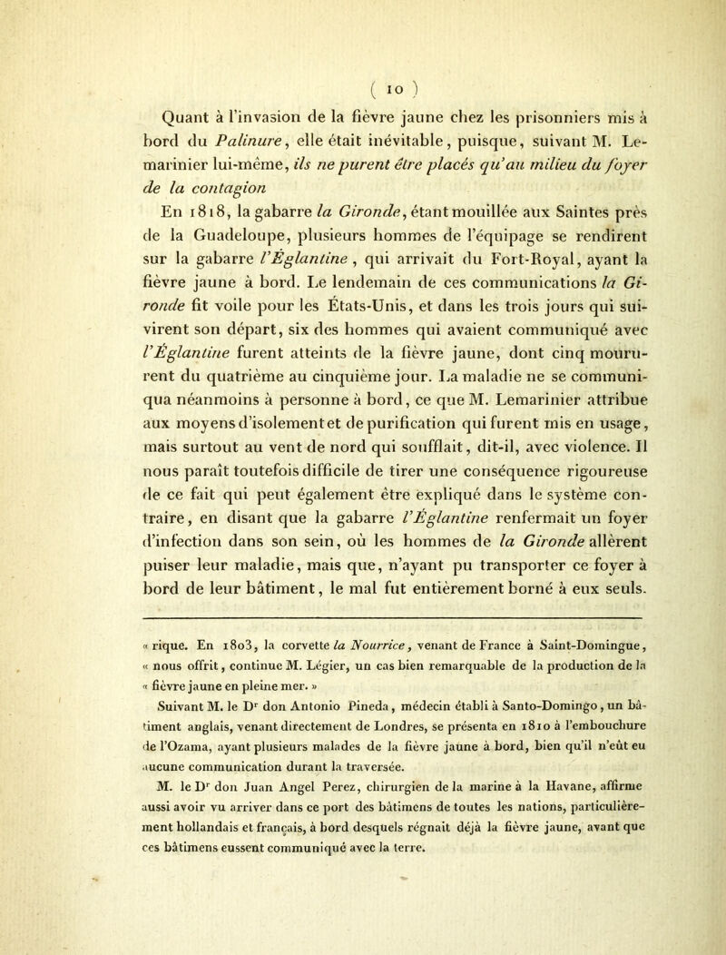 Quant à l’invasion de la fièvre jaune chez les prisonniers mis à bord du Palinure, elle était inévitable, puisque, suivant M. Le- marinier lui-même, ils ne purent être placés qu'au milieu du foyer de la contagion En 1818, la gabarre la Gironde, étant mouillée aux Saintes près de la Guadeloupe, plusieurs hommes de l’équipage se rendirent sur la gabarre VÉglanline , qui arrivait du Fort-Royal, ayant la fièvre jaune à bord. Le lendemain de ces communications la Gi- ronde fit voile pour les États-Unis, et dans les trois jours qui sui- virent son départ, six des hommes qui avaient communiqué avec V Eglantine furent atteints de la fièvre jaune, dont cinq mouru- rent du quatrième au cinquième jour. La maladie ne se communi- qua néanmoins à personne à bord, ce que M. Lemarinier attribue aux moyens d’isolement et de purification qui furent mis en usage, mais surtout au vent de nord qui soufflait, dit-il, avec violence. Il nous paraît toutefois difficile de tirer une conséquence rigoureuse fie ce fait qui peut également être expliqué dans le système con- traire , en disant que la gabarre VÉglantine renfermait un foyer d’infection dans son sein, où les hommes de la Gironde allèrent puiser leur maladie, mais que, n’ayant pu transporter ce foyer à bord de leur bâtiment, le mal fut entièrement borné à eux seuls. « rique. En i8o3, la corvette la Nourrice, venant de France à Saint-Domingue, « nous offrit, continue M. Légier, un cas bien remarquable de la production de la « fièvre jaune en pleine mer. « Suivant M. le Dr don Antonio Pineda, médecin établi à Santo-Domingo, un bâ- timent anglais, venant directement de Londres, se présenta en 1810 à l’embouchure de l’Ozama, ayant plusieurs malades de la fièvre jaune à bord, bien qu’il n’eût eu aucune communication durant la traversée. M. le Dr don Juan Angel Perez, chirurgien delà marine à la Havane, affirme aussi avoir vu arriver dans ce port des bâtimcns de toutes les nations, particulière- ment hollandais et français, à bord desquels régnait déjà la fièvre jaune, avant que ces bâtimens eussent communiqué avec la terre.