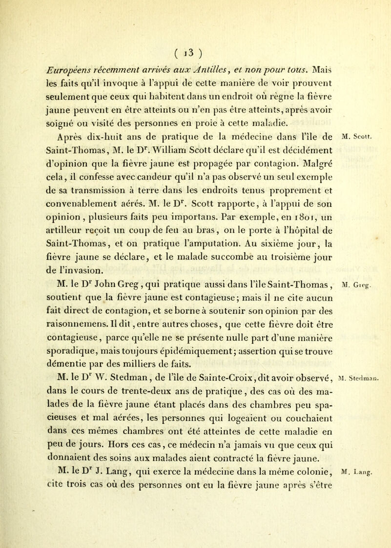 Européens récemment arrivés aux Antilles, et non pour tous. Mais les faits qu’il invoque à l’appui de cette manière de voir prouvent seulement que ceux qui habitent dans un endroit où règne la fièvre jaune peuvent en être atteints ou n’en pas être atteints, après avoir soigné ou visité des personnes en proie à cette maladie. Après dix-huit ans de pratique de la médecine dans l’île de M. Scott. Saint-Thomas, M. le Dr. William Scott déclare qu’il est décidément d’opinion que la fièvre jaune est propagée par contagion. Malgré cela, il confesse avec candeur qu’il n’a pas observé un seul exemple de sa transmission à terre dans les endroits tenus proprement et convenablement aérés. M. le Dr. Scott rapporte, à l’appui de son opinion , plusieurs faits peu importans. Par exemple, en iBor, itn artilleur reçoit un coup de feu au bras, on le porte à l’hôpital de Saint-Thomas, et on pratique l’amputation. Au sixième jour, la fièvre jaune se déclare, et le malade succombe au troisième jour de l’invasion. M. le Dr John Greg, qui pratique aussi dans l’île Saint-Thomas , M. Greg. soutient que la fièvre jaune est contagieuse; mais il ne cite aucun fait direct de contagion, et se borne à soutenir son opinion par des raisonnemens.ildit,entre autres choses, que cette fièvre doit être contagieuse, parce qu’elle ne se présente nulle part d’une manière sporadique, mais toujours épidémiquement; assertion qui se trouve démentie par des milliers de faits. M. le Dr W. Stedman, de l’île de Sainte-Croix,dit avoir observé, m. Stedman. dans le cours de trente-deux ans de pratique, des cas où des ma- lades de la fièvre jaune étant placés dans des chambres peu spa- cieuses et mal aérées, les personnes qui logeaient ou couchaient dans ces mêmes chambres ont été atteintes de cette maladie en peu de jours. Hors ces cas, ce médecin n’a jamais vu que ceux qui donnaient des soins aux malades aient contracté la fièvre jaune. M. le Dr J. Lang, qui exerce la médecine dans la même colonie, M. Lang, cite trois cas où des personnes ont eu la fièvre jaune après s’être