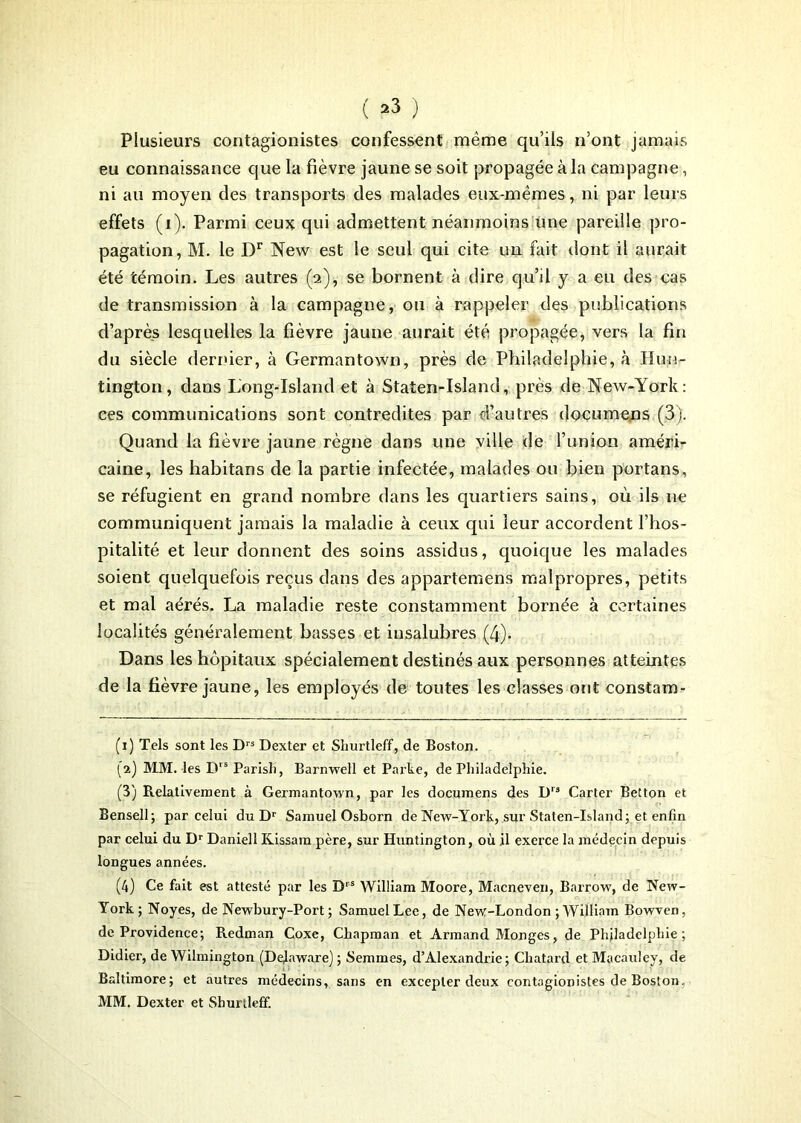 ( ^ ) Plusieurs contagionistes confessent même qu’ils n’ont jamais eu connaissance que la fièvre jaune se soit propagée à la campagne, ni au moyen des transports des malades eux-mêmes, ni par leurs effets (i). Parmi ceux qui admettent néanmoins une pareille pro- pagation, M. le Dr New est le seul qui cite un fait dont il aurait été témoin. Les autres (a), se bornent à dire qu’il y a eu des cas de transmission à la campagne, ou à rappeler des publications d’après lesquelles la fièvre jaune aurait été propagée, vers la fin du siècle dernier, à Germantown, près de Philadelphie, à Hun- tington, dans Long-Island et à Staten-Island, près de New-York: ces communications sont contredites par d’autres documejis (3). Quand la fièvre jaune règne dans une ville de l’union améri- caine, les habitans de la partie infectée, malades ou bien portans, se réfugient en grand nombre dans les quartiers sains, où ils ne communiquent jamais la maladie à ceux qui leur accordent l’hos- pitalité et leur donnent des soins assidus, quoique les malades soient quelquefois reçus dans des appartemens malpropres, petits et mal aérés. La maladie reste constamment bornée à certaines localités généralement basses et insalubres (4). Dans les hôpitaux spécialement destinés aux personnes atteintes de la fièvre jaune, les employés de toutes les classes ont constam- (i) Tels sont les Drs Dexter et Sliurtleff, de Boston. (a) MM. les Drs Parisli, Barnwell et Parte, de Philadelphie. (3) Relativement à Germantown, par les documens des Drs Carter Betton et Bensell; par celui du Dr Samuel Osborn de New-York, sur Staten-Island; et enfin par celui du Dr Daniell Kissara père, sur Huntington, où il exerce la médecin depuis longues années. (4) Ce fait est attesté par les Drs William Moore, Macneven, Barrow, de New- York; Noyés, de Newbury-Port ; Samuel Lee, de New-London ; William Bowven, de Providence; Redman Coxe, Chapman et Armand Monges, de Philadelphie; Didier, de Wilmington (Dejaware); Semmes, d’Alexandrie; Chatard et Macauley, de Baltimore; et autres médecins, sans en excepter deux contagionistes de Boston, MM. Dexter et Shurtleff.