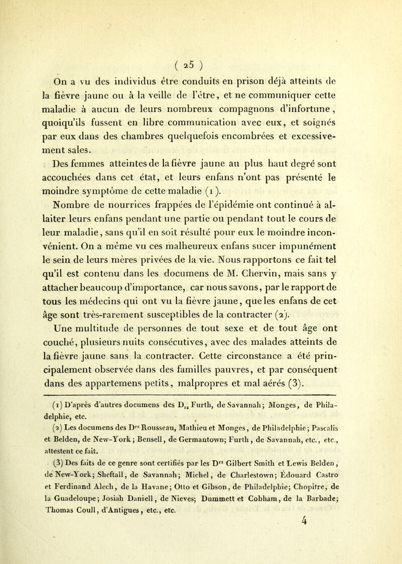 ( -5 ) On a vu des individus être conduits en prison déjà atteints de la fièvre jaune ou à la veille de l’ètre, et ne communiquer cette maladie à aucun de leurs nombreux compagnons d’infortune , quoiqu’ils fussent en libre communication avec eux, et soignés par eux dans des chambres quelquefois encombrées et excessive- ment sales. Des femmes atteintes de la fièvre jaune au plus haut degré sont accouchées dans cet état, et leurs enfans n’ont pas présenté le moindre symptôme de cette maladie (1 ). Nombre de nourrices frappées de l’épidémie ont continué à al- laiter leurs enfans pendant une partie ou pendant tout le cours de leur maladie, sans qu’il en soit résulté pour eux le moindre incon- vénient. On a même vu ces malheureux enfans sucer impunément le sein de leurs mères privées de la vie. Nous rapportons ce fait tel qu’il est contenu dans les documens de M. Chervin, mais sans y attacher beaucoup d’importance, car nous savons, par le rapport de tous les médecins qui ont vu la fièvre jaune, que les enfans de cet Age sont très-rarement susceptibles de la contracter (2). Une multitude de personnes de tout sexe et de tout âge ont couché, plusieurs nuits consécutives, avec des malades atteints de la fièvre jaune sans la contracter. Cette circonstance a été prin- cipalement observée dans des familles pauvres, et par conséquent dans des appartemens petits, malpropres et mal aérés (3). (1) D’après d’autres documens des DrsFurth, de Savannah; Monges, de Phila- delphie, etc. (2) Les documens des Drs Rousseau, Mathieu et Monges, de Philadelphie ; Pascalis et Belden, de New-York; Bensell, de Germantown; Furth, de Savannah, etc., etc., attestent ce fait. (ji) Des faits de ce genre sont certifiés par les Drs Gilbert Smith et Lewis Belden , de New-York; Sheftall, de Savannah; Michel, de Charlestown; Édouard Castro et Ferdinand Alech, de la Havane; Otto et Gibson, de Philadelphie; Chopitre, de la Guadeloupe ; Josiah Daniell, de Nieves; Dummett et Cobham, de la Barbade; Thomas Coull, d’Antigues, etc., etc.