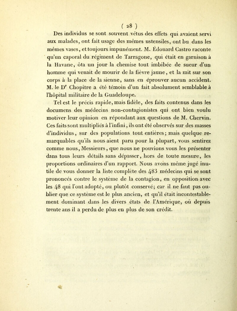 ( *8 ) Des individus se sont souvent vêtus des effets qui avaient servi aux malades, ont fait usage des mêmes ustensiles, ont bu dans les mêmes vases, et toujours impunément. M. Édouard Castro raconte qu’un caporal du régiment de Tarragone, qui était en garnison à la Havane, ôta un jour la chemise tout imbibée de sueur d’un homme qui venait de mourir de la fièvre jaune, et la mit sur son corps à la place de la sienne, sans en éprouver aucun accident. M. le I)r Chopitre a été témoin d’un fait absolument semblable à l’hôpital militaire de la Guadeloupe. Tel est le précis rapide, mais fidèle, des faits contenus dans les documens des médecins non-contagionistes qui ont bien voulu motiver leur opinion en répondant aux questions de M. Chervin. Ces faits sont multipliés à l’infini, ils ont été observés sur des masses d’individus, sur des populations tout entières ; mais quelque re- marquables qu’ils nous aient paru pour la plupart, vous sentirez comme nous, Messieurs, que nous ne pouvions vous les présenter dans tous leurs détails sans dépasser, hors de toute mesure, les proportions ordinaires d’un rapport. Nous avons même jugé inu- tile de vous donner la liste complète des 483 médecins qui se sont prononcés contre le système de la contagion, en opposition avec les 48 qui l’ont adopté, ou plutôt conservé; car il ne faut pas ou- blier que ce système est le plus ancien, et qu’il était incontestable- ment dominant dans les divers états de l’Amérique, où depuis trente ans il a perdu de plus en plus de son crédit.