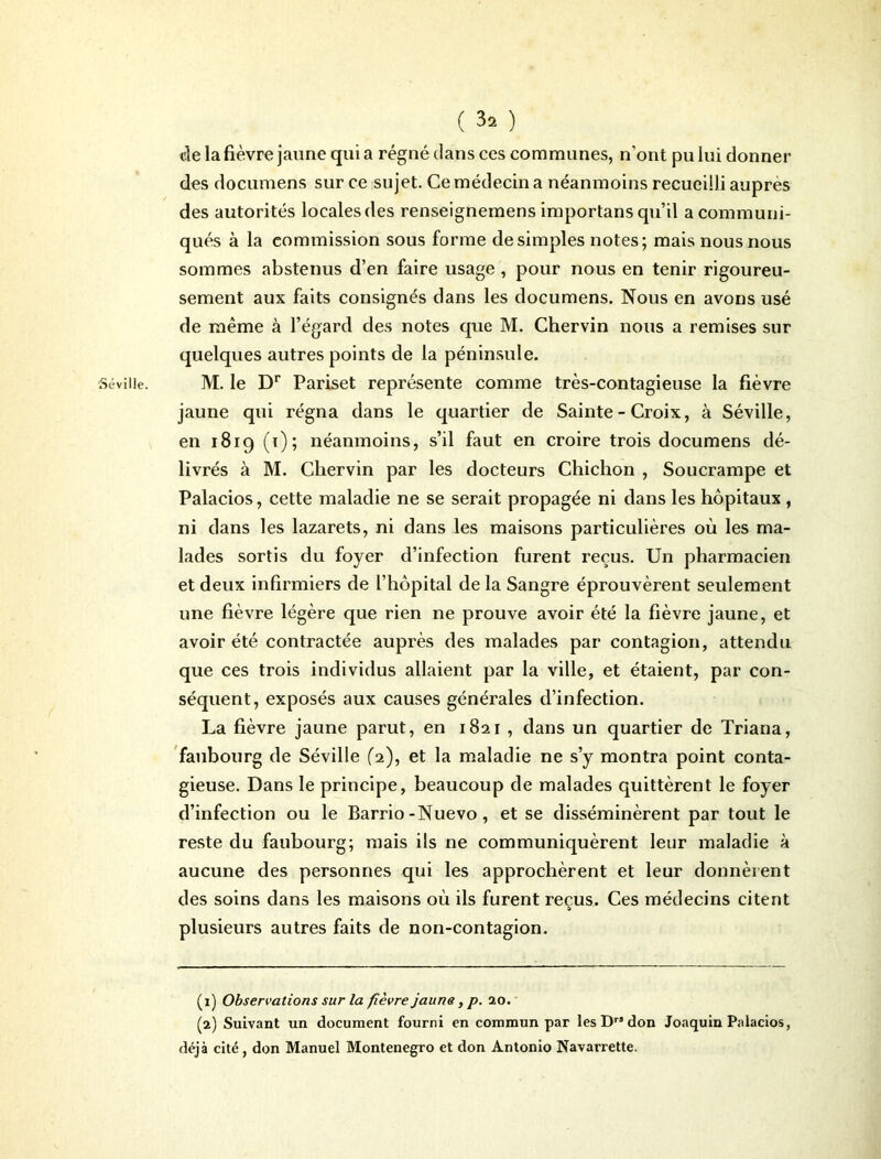 Séville. ( ) de la fièvre jaune qui a régné dans ces communes, n’ont pu lui donner des documens sur ce sujet. Ce médecin a néanmoins recueilli auprès des autorités locales des renseignemens importans qu’il a communi- qués à la commission sous forme de simples notes; mais nous nous sommes abstenus d’en faire usage , pour nous en tenir rigoureu- sement aux faits consignés dans les documens. Nous en avons usé de même à l’égard des notes que M. Chervin nous a remises sur quelques autres points de la péninsule. M. le Dr Pariset représente comme très-contagieuse la fièvre jaune qui régna dans le quartier de Sainte - Croix, à Séville, en 1819 (1); néanmoins, s’il faut en croire trois documens dé- livrés à M. Chervin par les docteurs Chichon , Soucrampe et Palacios, cette maladie ne se serait propagée ni dans les hôpitaux , ni dans les lazarets, ni dans les maisons particulières où les ma- lades sortis du foyer d’infection furent reçus. Un pharmacien et deux infirmiers de l’hôpital de la Sangre éprouvèrent seulement une fièvre légère que rien ne prouve avoir été la fièvre jaune, et avoir été contractée auprès des malades par contagion, attendu que ces trois individus allaient par la ville, et étaient, par con- séquent, exposés aux causes générales d’infection. La fièvre jaune parut, en 1821 , dans un quartier de Triana, faubourg de Séville (2), et la maladie ne s’y montra point conta- gieuse. Dans le principe, beaucoup de malades quittèrent le foyer d’infection ou le Barrio-Nuevo, et se disséminèrent par tout le reste du faubourg; mais ils ne communiquèrent leur maladie à aucune des personnes qui les approchèrent et leur donnèrent des soins dans les maisons où ils furent reçus. Ces médecins citent plusieurs autres faits de non-contagion. (1) Observations sur la fièvre jaune, p. 10. (2) Suivant un document fourni en commun par les Drs don Joaquin Palacios, déjà cité, don Manuel Monténégro et don Antonio Navarrette.