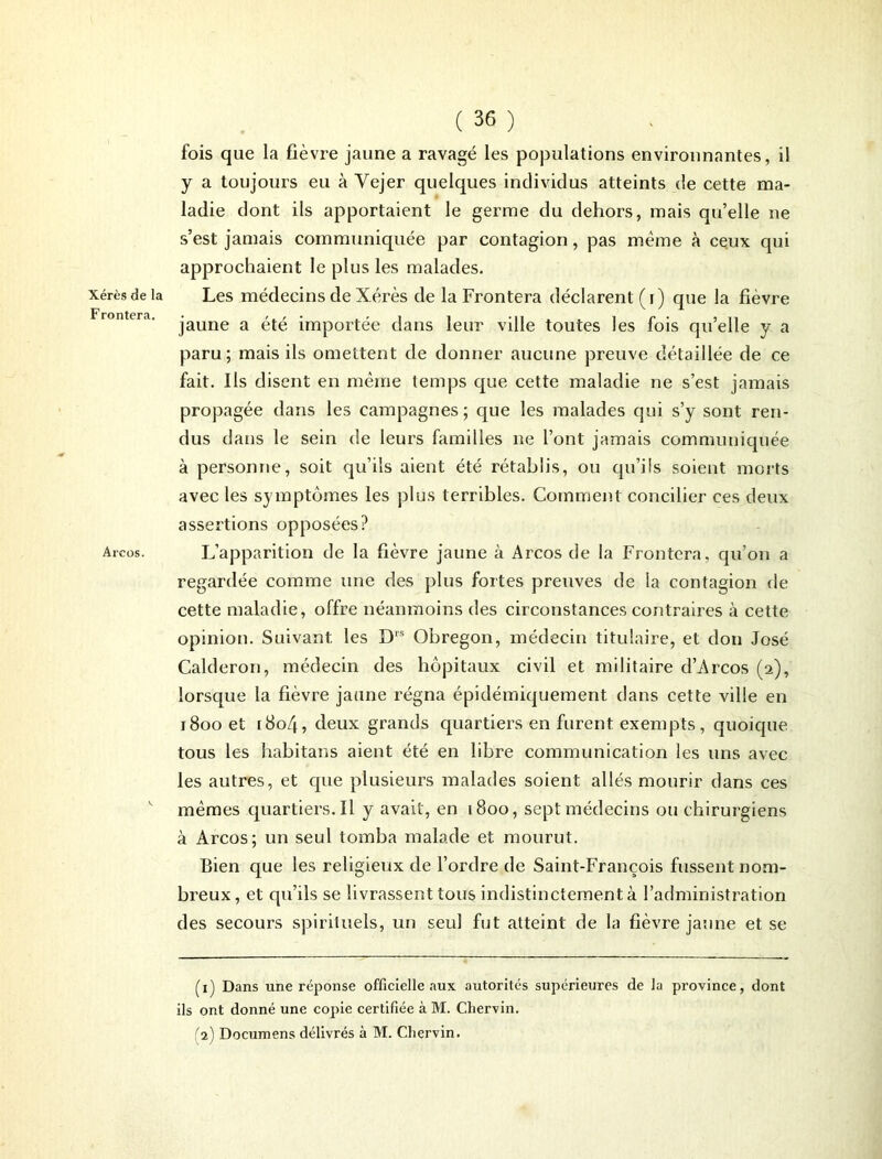 Xérès de la Frontera. Arcos. ( 36 ) fois que la fièvi-e jaune a ravagé les populations environnantes, il y a toujours eu à Vejer quelques individus atteints de cette ma- ladie dont ils apportaient le germe du dehors, mais qu’elle ne s’est jamais communiquée par contagion, pas même à ceux qui approchaient le plus les malades. Les médecins de Xérès de la Frontera déclarent (i) que la fièvre jaune a été importée dans leur ville toutes les fois qu’elle y a paru; mais ils omettent de donner aucune preuve détaillée de ce fait. Ils disent en même temps que cette maladie ne s’est jamais propagée dans les campagnes; que les malades qui s’y sont ren- dus dans le sein de leurs familles ne l’ont jamais communiquée à personne, soit qu’ils aient été rétablis, ou qu’ils soient morts avec les symptômes les plus terribles. Comment concilier ces deux assertions opposées? L’apparition de la fièvre jaune à Arcos de la Frontera, qu’on a regardée comme une des plus fortes preuves de la contagion de cette maladie, offre néanmoins des circonstances contraires à cette opinion. Suivant, les D1S Obregon, médecin titulaire, et don José Calderon, médecin des hôpitaux civil et militaire d’Arcos (2), lorsque la fièvre jaune régna épîdémiquement dans cette ville en 1800 et i8o4, deux grands quartiers en furent exempts, quoique tous les habitans aient été en libre communication les uns avec les autres, et que plusieurs malades soient allés mourir dans ces mêmes quartiers.il y avait, en 1800, sept médecins ou chirurgiens à Arcos; un seul tomba malade et mourut. Bien que les religieux de l’ordre de Saint-François fussent nom- breux, et qu’ils se livrassent tous indistinctement à l’administration des secours spirituels, un seul fut atteint de la fièvre jaune et se (1) Dans une réponse officielle aux autorités supérieures de la province, dont ils ont donné une copie certifiée à M. Chervin.