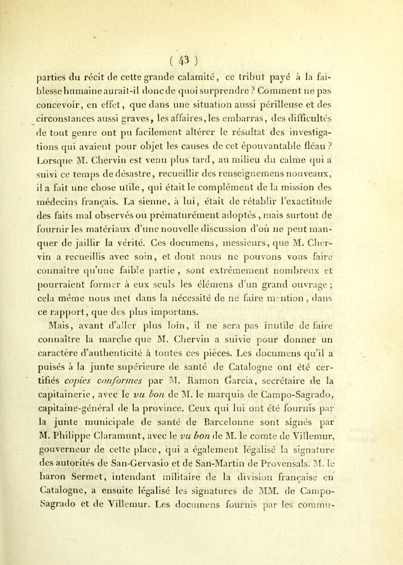 parties du récit de cette grande calamité, ce tribut payé à la fai- blesse humaine aurait-il doncde quoi surprendre ? Comment ne pas concevoir, en effet, que dans une situation aussi périlleuse et des circonstances aussi graves, les affaires,les embarras, des difficultés de tout genre ont pu facilement altérer le résultat des investiga- tions qui avaient pour objet les causes de cet épouvantable fléau ? Lorsque M. Chervin est venu plus tard, au milieu du calme qui a suivi ce temps de désastre, recueillir des renseignemens nouveaux, il a fait une chose utile, qui était le complément de la mission des médecins français. La sienne, à lui, était de rétablir l’exactitude des faits mal observés ou prématurément adoptés , mais surtout de fournir les matériaux d’une nouvelle discussion d’où ne peut man- quer de jaillir la vérité. Ces documens, messieurs, que M. Cher- vin a recueillis avec soin, et dont nous ne pouvons vous faire connaître qu’une faible partie , sont extrêmement nombreux et pourraient former à eux seuls les élémens cl’un grand ouvrage; cela même nous met dans la nécessité de ne faire mention , dans ce rapport, que des plus importans. Mais, avant d’aller plus loin, il ne sera pas inutile de faire connaître la marche que M. Chervin a suivie pour donner un caractère d’authenticité à toutes ces pièces. Les documens qu’il a puisés à la junte supérieure de santé de Catalogne ont été cer- tifiés copies conformes par M. Ramon Garcia, secrétaire de la capitainerie, avec le vu bon de M. le marquis de Campo-Sagrado, capitaine-général de la province. Ceux qui lui ont été fournis par la junte municipale de santé de Barcelonne sont signés par M. Philippe Claramunt, avec le vu bon de M. le comte de Villemur, gouverneur de cette place, qui a également légalisé la signature des autorités de San-Gervasio et de San-Martin de Provensals. M. le baron Sermet, intendant militaire de la division française en Catalogne, a ensuite légalisé les signatures de MM. de Campo- Sagrado et de Villemur. Les documens fournis par les commu-