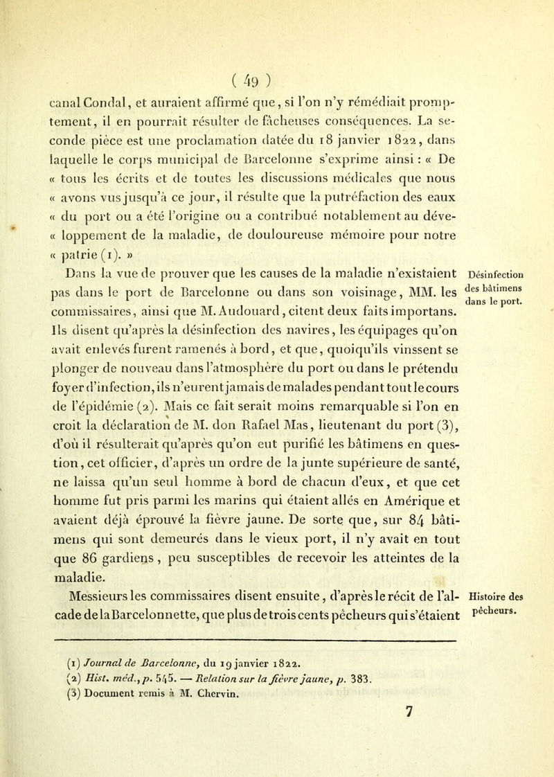 canalCondal, et auraient affirmé que, si l’on n’y remédiait promp- tement, il en pourrait résulter de fâcheuses conséquences. La se- conde pièce est une proclamation datée du t8 janvier 1822, dans laquelle le corps municipal de Barcelonne s’exprime ainsi : « De « tons les écrits et de toutes les discussions médicales que nous « avons vus jusqu’à ce jour, il résulte que la putréfaction des eaux « du port ou a été l’origine ou a contribué notablement au déve- « loppement de la maladie, de douloureuse mémoire pour notre « patrie (1). » Dans la vue de prouver que les causes de la maladie n’existaient pas dans le port de Barcelonne ou dans son voisinage, MM. les commissaires, ainsi que M.Audouard, citent deux faits importans. Ils disent qu’après la désinfection des navires, les équipages qu’on avait enlevés furent ramenés à bord, et que, quoiqu’ils vinssent se plonger de nouveau dans l’atmosphère du port ou dans le prétendu foyer d’infection, ils n’eurent jamais de malades pendant tout le cours de l’épidémie (2). Mais ce fait serait moins remarquable si l’on en croit la déclaration de M. don Rafael Mas, lieutenant du port (3), cl’où il résulterait qu’après qu’on eut purifié les bâtimens en ques- tion, cet officier, d’après un ordre de la junte supérieure de santé, ne laissa qu’un seul homme à bord de chacun d’eux, et que cet homme fut pris parmi les marins qui étaient allés en Amérique et avaient déjà éprouvé la fièvre jaune. De sorte que, sur 84 bâti- mens qui sont demeurés dans le vieux port, il n’y avait en tout que 86 gardiens , peu susceptibles de recevoir les atteintes de la maladie. Messieurs les commissaires disent ensuite, d’après le récit de l’al- cade de la Barcelonnette, que plus de trois cents pécheurs qui s’étaient (1) Journal de Barcelonne, du 19 janvier 1822. (2) Hist. méd.,p. 545. — Relation sur la fièvre jaune, p. 383. (3) Document remis à M. Chervin. Désinfection des bâtimens dans le port. Histoire des pêcheurs. 7