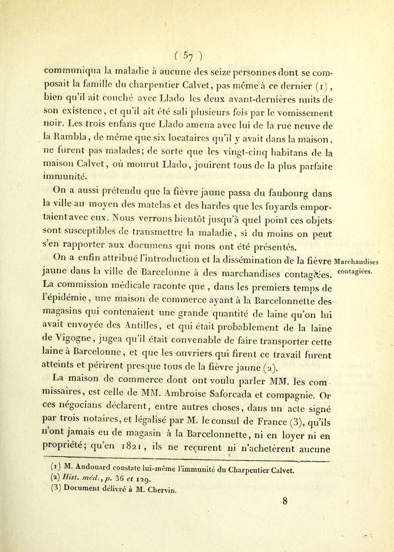 ( ^7 ) communiqua la maladie à aucune des seize personnes dont se com- posait la famille du charpentier Calvet, pas même à ce dernier (i), bien qu il ait couché avec Llado les deux avant-dernières nuits de son existence, et qu il ait été sali plusieurs fois par le vomissement noir. Les trois enfans que Llado amena avec lui de la rue neuve de la Rambla, de même que six locataires qu’il y avait dans la maison, ne furent pas malades; de sorte que les vingt-cinq hahitans de la maison Calvet, où mourut Llado, jouirent tous de la plus parfaite immunité. On a aussi prétendu que la fièvre jaune passa du faubourg dans la ville au moyen des matelas et des hardes que les fuyards empor- taient avec eux. Nous verrons bientôt jusqu’à quel point ces objets sont susceptibles de transmettre la maladie, si du moins on peut s’en rapporter aux documens qui nous ont été présentés. On a enfin attribué 1 introduction et la dissémination de la fièvre Marchandises jaune dans la ville de Barcelonne à des marchandises contagtëes. contaSiées- La commission medicale raconte que , dans les premiers temps de l’épidémie, une maison de commerce ayant à la Barcelonnette des magasins qui contenaient une grande quantité de laine qu’on lui avait envoyée des Antilles, et qui était probablement de la laine de Vigogne, jugea qu il était convenable de faire transporter cette laine à Barcelonne, et que les ouvriers qui firent ce travail furent atteints et périrent presque tous de la fièvre jaune (2). La maison de commerce dont ont voulu parler MM. les com missaires, est celle de MM. Ambroise Saforcada et compagnie. Or ces négocians déclarent, entre autres choses, dans un acte signé par trois notaires, et légalisé par M. le consul de France (3), qu’ils n’ont jamais eu de magasin à la Barcelonnette, ni en loyer ni en propriété; qu’en 1821, ils ne reçurent ni n’achetèrent aucune (1) M. Audouard constate lui-même l’immunité du Charpentier Calvet. (2) Hist. med.,p. 36 et 12g. (3) Document délivré à M. Cliervin. 8
