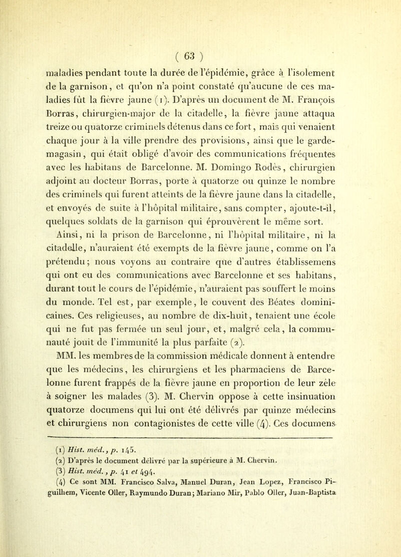 maladies pendant toute la durée de l’épidémie, grâce à l’isolement de la garnison, et qu’on n’a point constaté qu’aucune de ces ma- ladies lût la fièvre jaune (i). D’après un document de M. François Borras, chirurgien-major de la citadelle, la fièvre jaune attaqua treize ou quatorze criminels détenus dans ce fort, mais qui venaient chaque jour à la ville prendre des provisions, ainsi que le garde- magasin , qui était obligé d’avoir des communications fréquentes avec les habitans de Barcelonne. M. Domingo Rodés, chirurgien adjoint au docteur Borras, porte à quatorze ou quinze le nombre des criminels qui furent atteints de la fièvre jaune dans la citadelle, et envoyés de suite à l’hôpital militaire, sans compter, ajoute-t-il, quelques soldats de la garnison qui éprouvèrent le meme sort. Ainsi, ni la prison de Barcelonne, ni l’hôpital militaire, ni la citadelle, n’auraient été exempts de la fièvre jaune, comme on l’a prétendu; nous voyons au contraire que d’autres établissemens qui ont eu des communications avec Barcelonne et ses habitans, durant tout le cours de l’épidémie, n’auraient pas souffert le moins du monde. Tel est, par exemple, le couvent des Béates domini- caines. Ces religieuses, au nombre de dix-huit, tenaient une école qui ne fut pas fermée un seul jour, et, malgré cela, la commu- nauté jouit de l’immunité la plus parfaite (2). MM. les membres de la commission médicale donnent à entendre que les médecins, les chirurgiens et les pharmaciens de Barce- lonne furent frappés de la fièvre jaune en proportion de leur zèle à soigner les malades (3). M. Chervin oppose à cette insinuation quatorze documens qui lui ont été délivrés par quinze médecins et chirurgiens non contagionistes de cette ville (4). Ces documens (1) Hist. méd., p. i /(5. (2) D’après le document délivré par la supérieure à M. Cliervin. (3) Hist. méd., p. 41 et 49 4- (4) Ce sont MM. Francisco Salva, Manuel Duran, Jean Lopez, Francisco Pi- guilhem, Vicente Oller, Raymundo Duran; Mariano Mir, Pablo 011er, Juan-Baptista