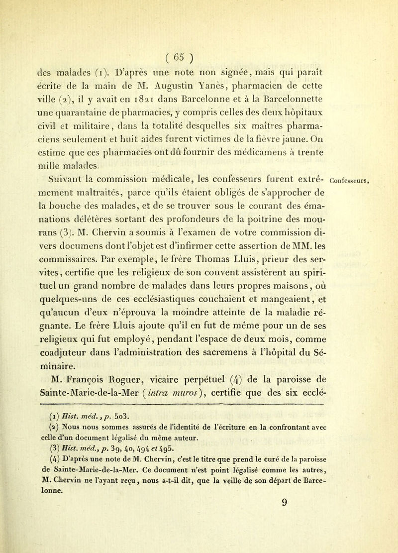 des malades (T). D’après une note non signée, mais qui paraît écrite de la main de M. Augustin Yanès, pharmacien de cette ville (2), il y avait en 1821 dans Barcelonne et à la Barcelonnette une quarantaine de pharmacies, y compris celles des deux hôpitaux civil et militaire, dans la totalité desquelles six maîtres pharma- ciens seulement et huit aides furent victimes de la fièvre jaune. On estime que ces pharmacies ont dû fournir des médicamens à trente mille malades, Suivant la commission médicale, les confesseurs furent extrê- confesseurs, mement maltraités, parce qu’ils étaient obligés de s’approcher de la bouche des malades, et de se trouver sous le courant des éma- nations délétères sortant des profondeurs de la poitrine des mou- rans (3). M. Chervin a soumis à l’examen de votre commission di- vers documens dont l’objet est d’infirmer cette assertion de MM. les commissaires. Par exemple, le frère Thomas Lluis, prieur des ser- vîtes, certifie que les religieux de son couvent assistèrent au spiri- tuel un grand nombre de malades dans leurs propres maisons, où quelques-uns de ces ecclésiastiques couchaient et mangeaient, et qu’aucun d’eux n’éprouva la moindre atteinte de la maladie ré- gnante. Le frère Lluis ajoute qu’il en fut de même pour un de ses religieux qui fut employé, pendant l’espace de deux mois, comme coadjuteur dans l’administration des sacremens à l’hôpital du Sé- minaire. M. François Roguer, vicaire perpétuel (4) de la paroisse de Sainte-Marie-de-la-Mer ( intra muros), certifie que des six ecclé- (1) Hist. méd.,p. 5o3. (2) Nous nous sommes assurés de l’identité de l’écriture en la confrontant avec celle d’un document légalisé du même auteur. (3) Hist. rnéd., p. 3g, l\Q, 4g4 et 495. (4) D’après une note de M. Chervin, c’est le titre que prend le curé de la paroisse de Sainte-Marie-de-la-Mer. Ce document n’est point légalisé comme les autres, M. Chervin ne l’ayant reçu, nous a-t-il dit, que la veille de son départ de Barce- lonne. 9