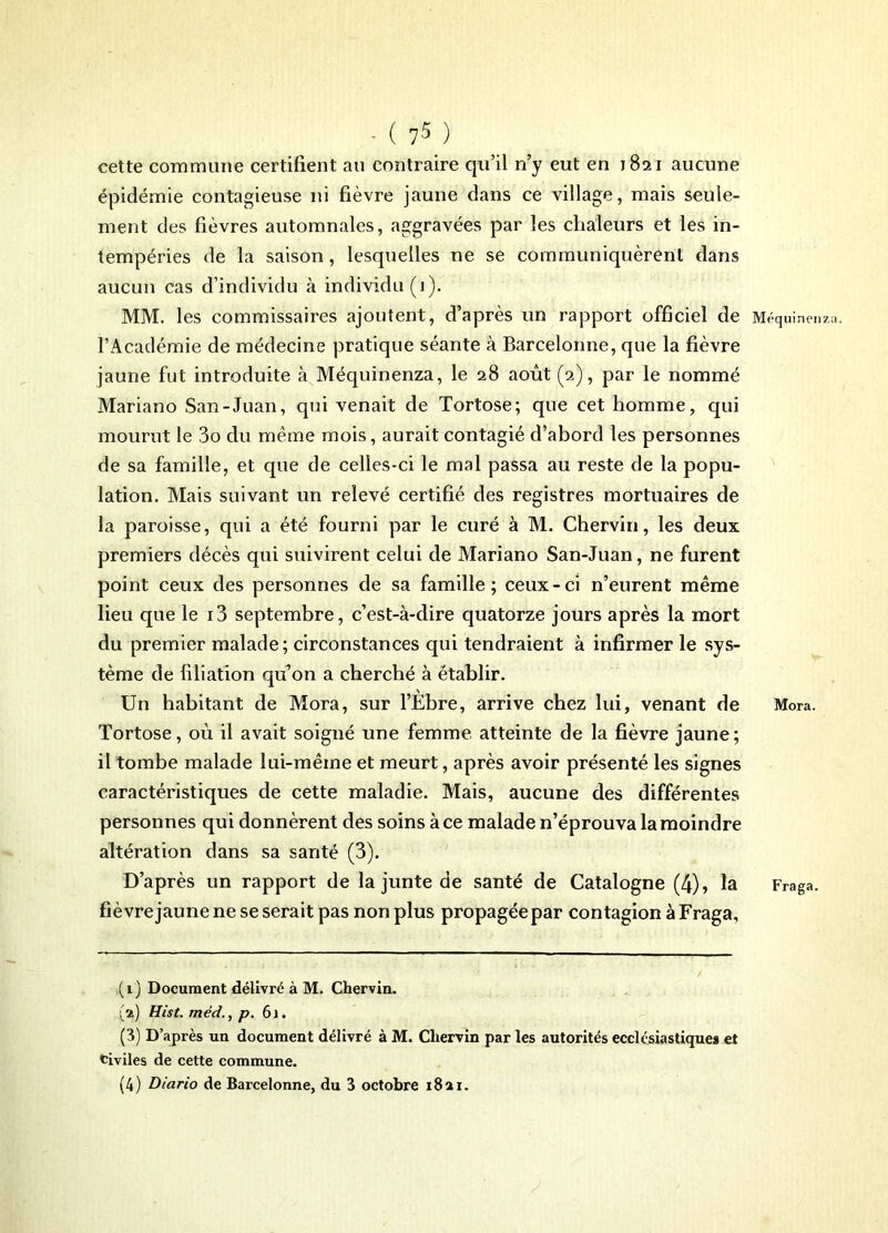 cette commune certifient au contraire qu’il n’y eut en 1821 aucune épidémie contagieuse ni fièvre jaune dans ce village, mais seule- ment des fièvres automnales, aggravées par les chaleurs et les in- tempéries de la saison, lesquelles ne se communiquèrent dans aucun cas d’individu à individu (1). MM. les commissaires ajoutent, d’après un rapport officiel de l’Académie de médecine pratique séante à Barcelonne, que la fièvre jaune fut introduite à Méquinenza, le 28 août (2), par le nommé Mariano San-Juan, qui venait de Tortose; que cet homme, qui mourut le 3o du meme mois, aurait contagié d’abord les personnes de sa famille, et que de celles-ci le mal passa au reste de la popu- lation. Mais suivant un relevé certifié des registres mortuaires de la paroisse, qui a été fourni par le curé à M. Chervin, les deux premiers décès qui suivirent celui de Mariano San-Juan, ne furent point ceux des personnes de sa famille; ceux-ci n’eurent même lieu que le i3 septembre, c’est-à-dire quatorze jours après la mort du premier malade; circonstances qui tendraient à infirmer le sys- tème de filiation qu’on a cherché à établir. Un habitant de Mora, sur l’Ebre, arrive chez lui, venant de Tortose, où il avait soigné une femme atteinte de la fièvre jaune; il tombe malade lui-mêine et meurt, après avoir présenté les signes caractéristiques de cette maladie. Mais, aucune des différentes personnes qui donnèrent des soins à ce malade n’éprouva la moindre altération dans sa santé (3). D’après un rapport de la junte de santé de Catalogne (4), la fièvre jaune ne se serait pas non plus propagée par contagion à Fraga, (1) Document délivré à M. Chervin. (a) Hist. mèdp. 61. (3) D’après un document délivré à M. Chervin par les autorités ecclésiastiques et civiles de cette commune. (4) Diario de Barcelonne, du 3 octobre i8ai. Méquinenz Mora. Fraga.