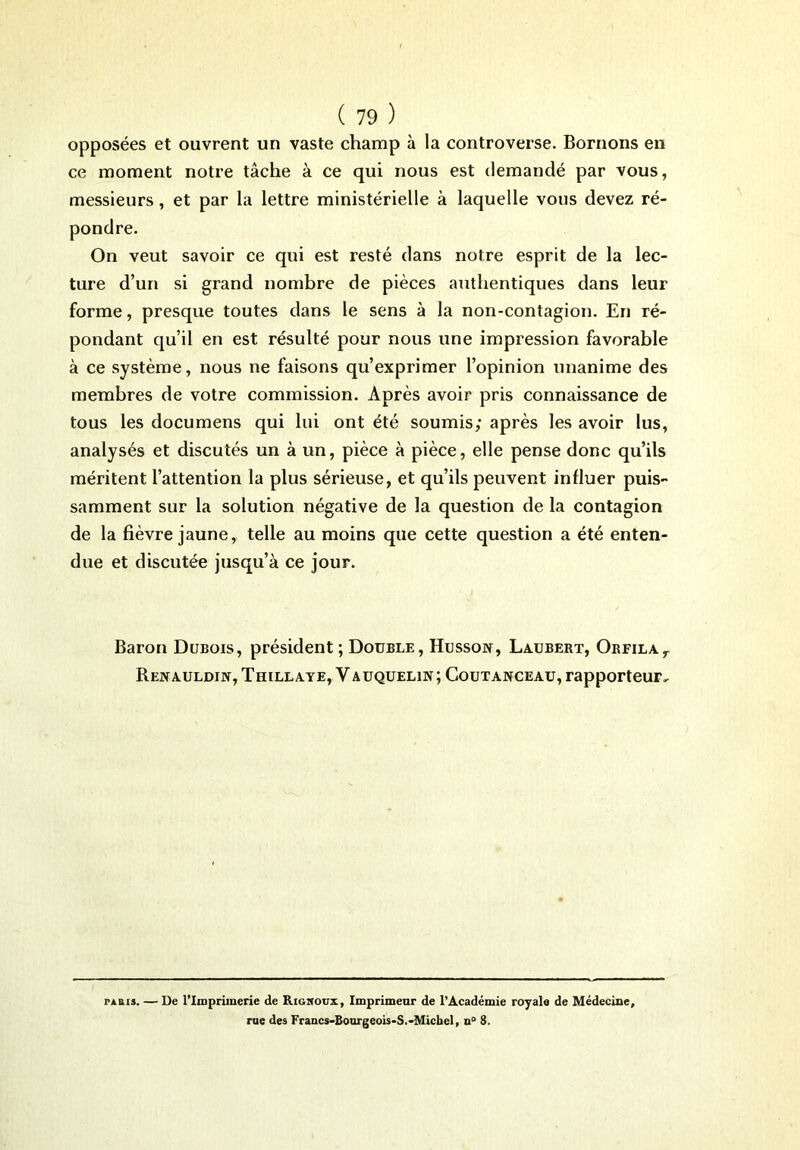 opposées et ouvrent un vaste champ à la controverse. Bornons en ce moment notre tâche à ce qui nous est demandé par vous, messieurs, et par la lettre ministérielle à laquelle vous devez ré- pondre. On veut savoir ce qui est resté dans notre esprit de la lec- ture d’un si grand nombre de pièces authentiques dans leur forme, presque toutes dans le sens à la non-contagion. En ré- pondant qu’il en est résulté pour nous une impression favorable à ce système, nous ne faisons qu’exprimer l’opinion unanime des membres de votre commission. Après avoir pris connaissance de tous les documens qui lui ont été soumis; après les avoir lus, analysés et discutés un à un, pièce à pièce, elle pense donc qu’ils méritent l’attention la plus sérieuse, et qu’ils peuvent influer puis- samment sur la solution négative de la question de la contagion de la fièvre jaune, telle au moins que cette question a été enten- due et discutée jusqu’à ce jour. Baron Dubois, président; Double, Husson, Laubert, Orfilar Renauldin, Thillaye, Y auqueliw; Coutanceau, rapporteur. riais. — De l’Imprimerie de Righoux, Imprimeur de l’Académie royale de Médecine, rue des Francs-Bourgeois-S.-Michel, n° 8.