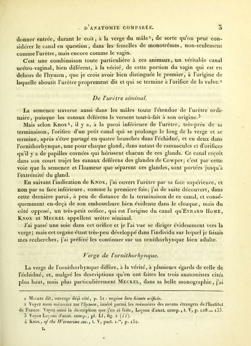 donner entrée, durant le coït, à la verge du mâle1, de sorte qu’on peut con- sidérer le canal en question, dans les femelles de monotrêmes, non-seulement comme l’urètre, mais encore comme le vagin. C’est une combinaison toute particulière à ces animaux, un ve'ritable canal urëtro-vaginal, bien différent, à la vérité', de celle portion du vagin qui est en dehors de l’hymen, que je crois avoir bien distingue'e le premier, à l’origine de la-quelle aboutit l’urètre proprement dit et qui se termine à l’orifice de la vulve.2 3 4 De l’urètre séminal. La semence traverse aussi dans les mâles toute l’e'tendue de l’urètre ordi- naire, puisque les canaux déférens la versent tout-à-fait à son origine.5 Mais selon Knoxà, il y a, à la paroi inférieure de l’urètre, très-près de sa terminaison, l’orifice d’un petit canal qui se prolonge le long de la verge et se termine, après s’être partagé en quatre branches dans l’échidné, et en deux dans l’ornithorhynque, une pour chaque gland, dans autant de ramusculcs et d’orifices qu’il y a de papilles cornées qui hérissent chacun de ces glands. Ce canal reçoit dans son court trajet les canaux déférens des glandes de Cowper- c’est par celte voie que la semence et l’humeur que séparent ces glandes, sont portées jusqu’à l’extrémité du gland. En suivant l’indication de Knox, j’ai ouvert l’urètre par sa face supérieure, et non par sa face inférieure, comme la première fois; j’ai de suite découvert, dans cette dernière paroi, à peu de distance de la terminaison de ce canal, et consé- quemment en-deçà de son embouchure bien évidente dans le cloaque, mais du côté opposé, un très-petit orifice, qui est l’origine du canal qu’EvRARD Home, Knox et Meckel appellent urètre séminal. J’ai passé une soie dans cet orifice et je l’ai vue se diriger évidemment vers la verge; mais cet organe étant très-peu développé dans l’individu sur lequel je faisais mes recherches, j’ai préféré les continuer sur un ornithorhynque bien adulte. Verge de Vornithorhynque. La verge de l’ornithorhynque diffère, à la vérité, à plusieurs égards de celle de l’échidné, et, malgré les descriptions qu’en ont faites les trois anatomistes cités plus haut, mais plus particulièrement Meckel, dans sa belle monographie, j’ai 1 Meckel dit, ouvrage déjà cité, p. 52 : vagina laio hiante orificio. 2 Vojez mon mémoire sur i’hymen, inséré parmi les mémoires des savans étrangers de l’Institut de France. Vojez aussi la description que j’en ai faite, Leçons d’anat. contp., t. V, p. 128— r33, 3 Vojez Leçons d’anat. comp., pl. Ll, fig. 2 (é i). 4 Knox, of the JVerncrian soc., t. Y, part. i.re, p. i52.