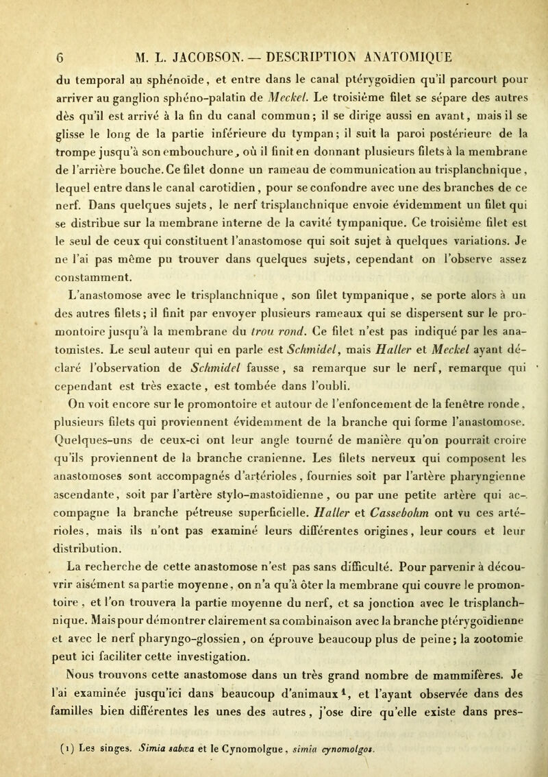 du temporal au sphénoïde, et entre dans le canal ptérygoïdien qu’il parcourt pour arriver au ganglion sphéno-palatin de Meckel. Le troisième filet se sépare des autres dès qu’il est arrivé à la fin du canal commun; il se dirige aussi en avant, mais il se glisse le long de la partie inférieure du tympan ; il suit la paroi postérieure de la trompe jusqu’à son embouchure^ où il finit en donnant plusieurs filets à la membrane de l’arrière bouche. Ce filet donne un rameau de communication au trisplanchnique , lequel entre dans le canal carotidien, pour se confondre avec une des branches de ce nerf. Dans quelques sujets, le nerf trisplanchnique envoie évidemment un filet qui se distribue sur la membrane interne de la cavité tympanique. Ce troisième filet est le seul de ceux qui constituent l’anastomose qui soit sujet à quelques variations. Je ne l’ai pas même pu trouver dans quelques sujets, cependant on l’observe assez constamment. L’anastomose avec le trisplanchnique , son filet tympanique, se porte alors à un des autres filets; il finit par envoyer plusieurs rameaux qui se dispersent sur le pro- montoire jusqu’à la membrane du trou rond. Ce filet n’est pas indiqué par les ana- tomistes. Le seul auteur qui en parle est Schmidel, mais Haller et Meckel ayant dé- claré l’observation de Schmidel fausse , sa remarque sur le nerf, remarque qui cependant est très exacte, est tombée dans l’oubli. On voit encore sur le promontoire et autour de l’enfoncement de la fenêtre ronde, plusieurs filets qui proviennent évidemment de la branche qui forme l’anastomose. Quelques-uns de ceux-ci ont leur angle tourné de manière qu’on pourrait croire qu’ils proviennent de la branche crânienne. Les filets nerveux qui composent les anastomoses sont accompagnés d’artérioles, fournies soit par l’artère pharyngienne ascendante, soit par l’artère stylo-mastoïdienne, ou par une petite artère qui ac- compagne la branche pétreuse superficielle. Haller et Cassebohm ont vu ces arté- rioles, mais ils n’ont pas examiné leurs différentes origines, leur cours et leur distribution. La recherche de cette anastomose n’est pas sans difficulté. Pour parvenir à décou- vrir aisément sa partie moyenne , on n’a qu’à ôter la membrane qui couvre le promon- toire , et l’on trouvera la partie moyenne du nerf, et sa jonction avec le trisplanch- nique. Mais pour démontrer clairement sa combinaison avec la branche ptérygoïdienne et avec le nerf pharyngo-glossien, on éprouve beaucoup plus de peine; la zootomie peut ici faciliter cette investigation. Nous trouvons cette anastomose dans un très grand nombre de mammifères. Je l’ai examinée jusqu’ici dans beaucoup d’animaux1, et l’ayant observée dans des familles bien différentes les unes des autres, j’ose dire quelle existe dans pres- (1) Les singes. Simia sabæa et le Cynomolgue, simla cynomolgot. \