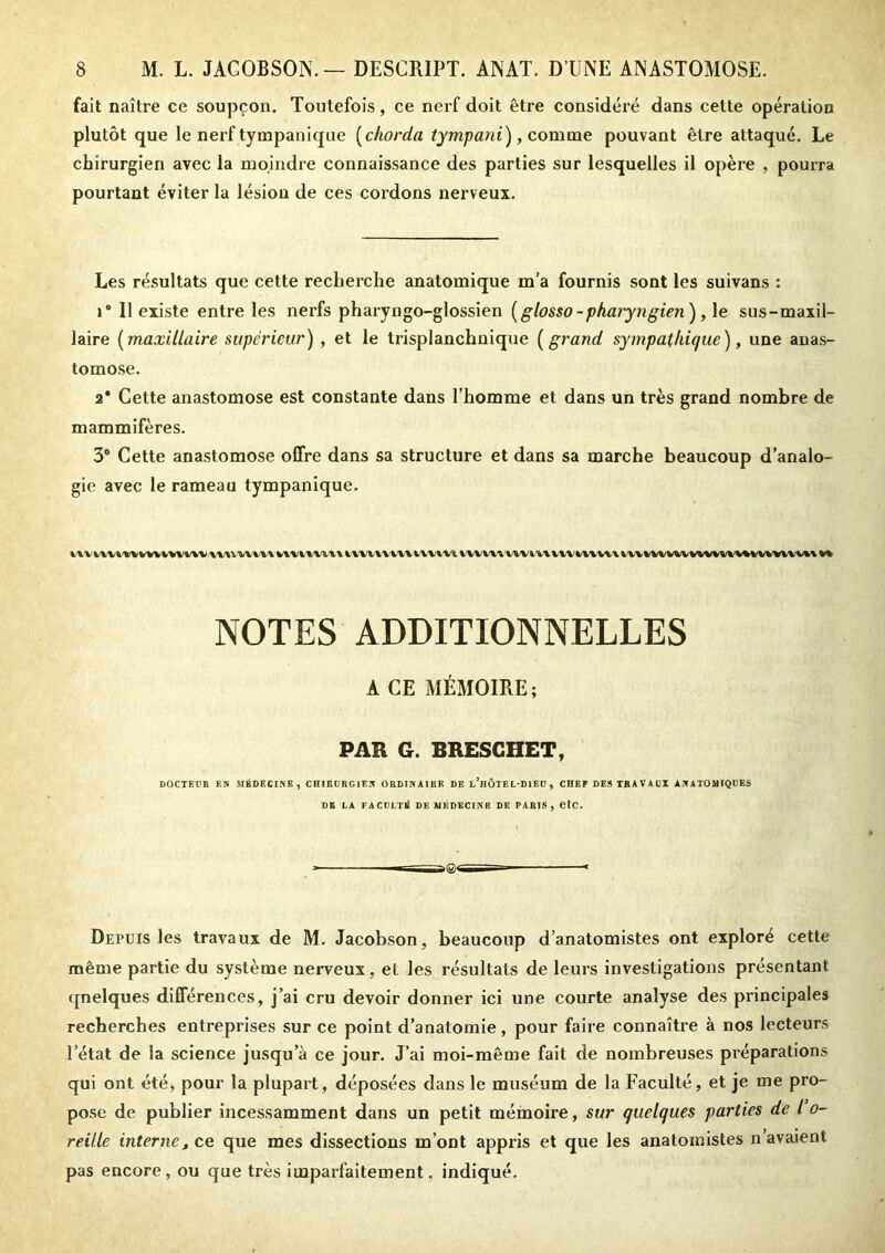 fait naître ce soupçon. Toutefois, ce nerf doit être considéré dans cette opération plutôt que le nerf tympanique (ckorda tympani), comme pouvant être attaqué. Le chirurgien avec la moindre connaissance des parties sur lesquelles il opère , pourra pourtant éviter la lésion de ces cordons nerveux. Les résultats que cette recherche anatomique m’a fournis sont les suivans : i* Il existe entre les nerfs pharyngo-glossien (glosso-pharyngien), le sus-maxil- laire (maxillaire supérieur) , et le trisplanchnique ( grand sympathique), une anas- tomose. a* Cette anastomose est constante dans l’homme et dans un très grand nombre de mammifères. 3° Cette anastomose offre dans sa structure et dans sa marche beaucoup d’analo- gie avec le rameau tympanique. iU'iU'iuvHwmwtivivtii iu/vwiuvwm iWiwiwm ininux tu *w wv %/vwwv%\ h NOTES ADDITIONNELLES A CE MÉMOIRE; PAR G. BRESGHET, DOCTEUR EN MÉDECINE , CHIRURGIEN ORDINAIRE DE l’hÔTEL-DIEU , CHEF DES TRAVAUX ANATOMIQUES DE LA FACULTÉ DE MÉDECINE DE PARIS, etc. Depuis les travaux de M. Jacobson, beaucoup d’anatomistes ont exploré cette même partie du système nerveux, et les résultats de leurs investigations présentant qnelques différences, j’ai cru devoir donner ici une courte analyse des principales recherches entreprises sur ce point d’anatomie, pour faire connaître à nos lecteurs l’état de la science jusqu’à ce jour. J’ai moi-même fait de nombreuses préparations qui ont été^ pour la plupart, déposées dans le muséum de la Faculté, et je me pro- pose de publier incessamment dans un petit mémoire, sur quelques parties de l o- reille internet ce que mes dissections m’ont appris et que les anatomistes n avaient pas encore, ou que très imparfaitement, indiqué.