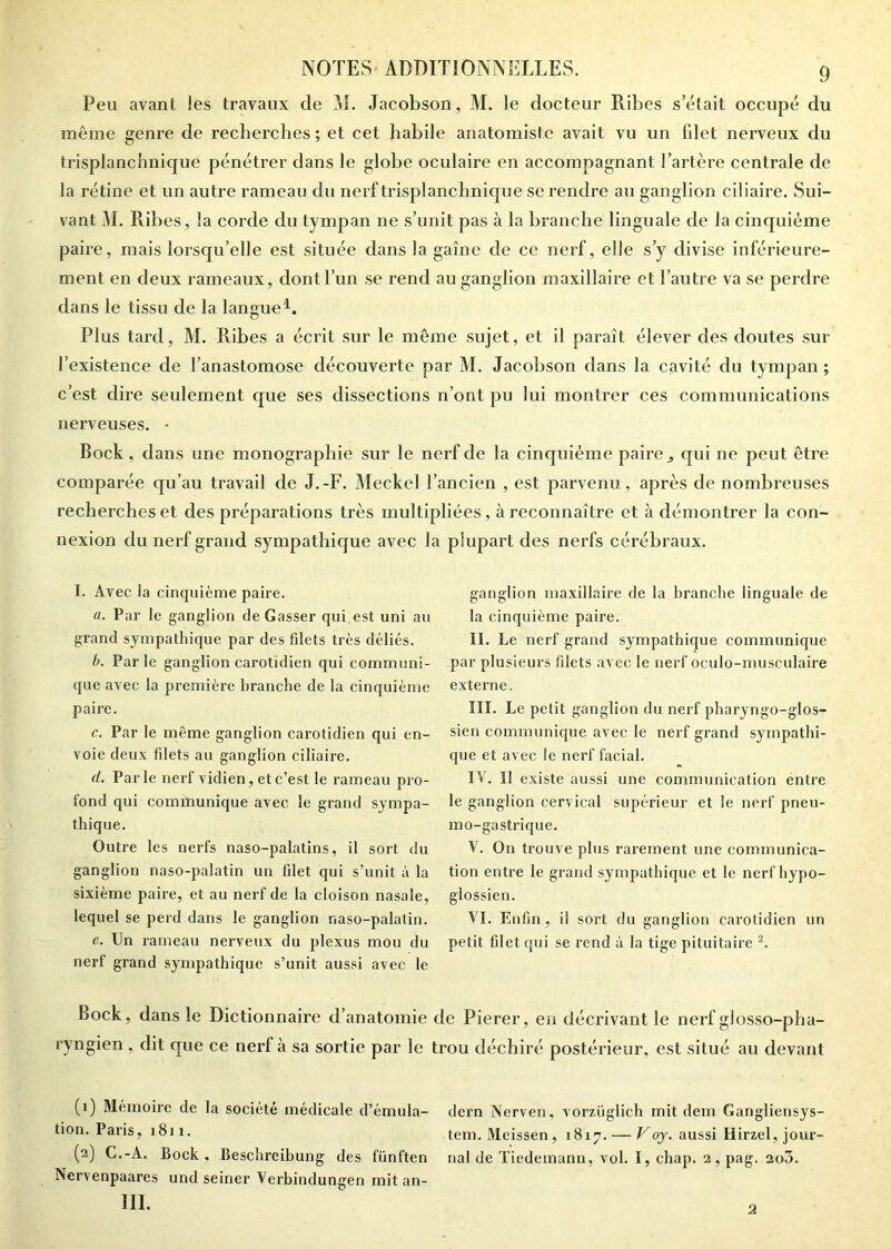 Peu avant les travaux de M. Jacobson, M. le docteur Ribes s’était occupé du même genre de recherches ; et cet habile anatomiste avait vu un fdet nerveux du trisplanchnique pénétrer dans le globe oculaire en accompagnant l’artère centrale de la rétine et un autre rameau du nerf trisplanchnique se rendre au ganglion ciliaire. Sui- vant M. Ribes, la corde du tympan ne s’unit pas à la branche linguale de la cinquième paire, mais lorsqu’elle est située dans la gaine de ce nerf, elle s’y divise inférieure- ment en deux rameaux, dont l’un se rend au ganglion maxillaire et l’autre va se perdre dans le tissu de la langue1. Plus tard, M. Ribes a écrit sur le même sujet, et il paraît élever des doutes sur l’existence de l’anastomose découverte par M. Jacobson dans la cavité du tympan ; c’est dire seulement que ses dissections n’ont pu lui montrer ces communications nerveuses. • Bock, dans une monographie sur le nerf de la cinquième paire,, qui ne peut être comparée qu’au travail de J.-F. Meckel l’ancien , est parvenu, après de nombreuses recherches et des préparations très multipliées, à reconnaître et à démontrer la con- nexion du nerf grand sympathique avec la plupart des nerfs cérébraux. I. Avec la cinquième paire. a. Par le ganglion de Gasser qui est uni au grand sympathique par des filets très déliés. b. Par le ganglion carotidien qui communi- que avec la première branche de la cinquième paire. c. Par le même ganglion carotidien qui en- voie deux filets au ganglion ciliaire. d. Parle nerf vidien, et c’est le rameau pro- fond qui communique avec le grand sympa- thique. Outre les nerfs naso-palatins, il sort du ganglion naso-palatin un filet qui s’unit à la sixième paire, et au nerf de la cloison nasale, lequel se perd dans le ganglion naso-palatin. e. Un rameau nerveux du plexus mou du nerf grand sympathique s’unit aussi avec le ganglion maxillaire de la branche linguale de la cinquième paire. II. Le nerf grand sympathique communique par plusieurs filets avec le nerf oculo-musculaire externe. III. Le petit ganglion du nerf pharyngo-glos- sien communique avec le nerf grand sympathi- que et avec le nerf facial. IV. Il existe aussi une communication entre le ganglion cervical supérieur et le nerf pneu- mo-gastrique. V. On trouve plus rarement une communica- tion entre le grand sympathique et le nerf liypo- glossien. VI. Enfin, il sort du ganglion carotidien un petit filet qui se rend à la tige pituitaire 2. Bock, dans le Dictionnaire d’anatomie de Pierer, en décrivant le nerf glosso-pha- ryngien , dit que ce nerf à sa sortie par le trou déchiré postérieur, est situé au devant (1) Mémoire de la société médicale d’émula- tion. Paris, 1811. (2) C.-A. Bock, Beschreibung des fünften Nervenpaares und seiner Verbindungen mit an- 111. dern Nerven, vorzüglich mit dem Gangliensys tem. Meissen , 1817. — V oy. aussi Hirzel, jour nal de Tiedemann, vol. I, chap. 2, pag. 2o3. 2