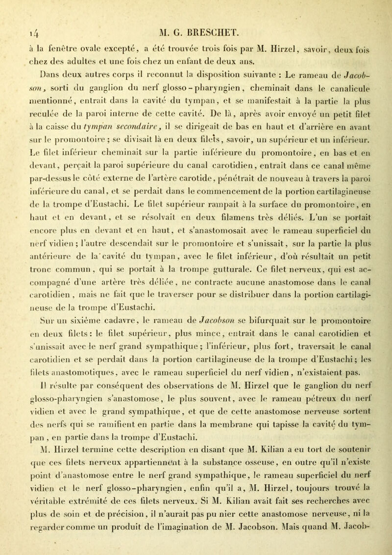 à la fenêtre ovale excepté, a été trouvée trois fois par M. Hirzel, savoir, deux fois chez des adultes et une fois chez un enfant de deux ans. Dans deux autres corps il reconnut la disposition suivante : Le rameau de Jacob- son s sorti du ganglion du nerf glosso - pharyngien, cheminait dans le canalicule mentionné, entrait dans la cavité du tympan, et se manifestait à la partie la plus reculée de la paroi interne de cette cavité. De là, après avoir envoyé un petit fdet à la caisse du tympan secondaire, il se dirigeait de bas en haut et d’arrière en avant sur le promontoire ; se divisait là en deux filets, savoir, un supérieur et un inférieur. Le filet inférieur cheminait sur la partie inférieure du promontoire, en bas et en devant, perçait la paroi supérieure du canal carotidien, entrait dans ce canal même par-dessus le coté externe de l’artère carotide, pénétrait de nouveau à travers la paroi inférieure du canal, et se perdait dans le commencement de la portion cartilagineuse de la trompe d’Euslachi. Le filet supérieur rampait à la surface du promontoire, en haut et en devant, et se résolvait en deux filamens très déliés. L’un se portait encore plus en devant et en haut, et s’anastomosait avec le rameau superficie] du nerf vidien ; l’autre descendait sur le promontoire et s’unissait, sur la partie la plus antérieure de la'cavité du tympan, avec le filet inférieur, d’où résultait un petit tronc commun, qui se portait à la trompe gutturale. Ce filet nerveux, qui est ac- compagné d’une artère très déliée, ne contracte aucune anastomose dans le canal carotidien , mais ne fait que le traverser pour se distribuer dans la portion cartilagi- neuse de la trompe d’Eustachi. Sur un sixième cadavre, le rameau deJacobson se bifurquait sur le promontoire en deux filets: le filet supérieur, plus mince, entrait dans le canal carotidien et s’unissait avec le nerf grand sympathique; l’inférieur, plus fort, traversait le canal carotidien et se perdait dans la portion cartilagineuse de la trompe d’Eustachi ; les filets anastomotiques, avec le rameau superficiel du nerf vidien, n’existaient pas. Il résulte par conséquent des observations de M. Hirzel que le ganglion du nerf glosso-pharyngien s’anastomose, le plus souvent, avec le rameau pétreux du nerl vidien et avec le grand sympathique, et que de cette anastomose nerveuse sortent des nerfs qui se ramifient en partie dans la membrane qui tapisse la cavité du tym- pan , en partie dans la trompe d’Eustachi. M. Hirzel termine cette description en disant que M. Kilian a eu tort de soutenir que ces filets nerveux appartiennent à la substance osseuse, en outre qu’il n’existe point d’anastomose entre le nerf grand sympathique, le rameau superficiel du nerf vidien et le nerf glosso-pharyngien, enfin qu’il a, M. Hirzel, toujours trouvé la véritable extrémité de ces filets nerveux. Si M. Kilian avait fait ses recherches avec plus de soin et de précision, il n’aurait pas pu nier cette anastomose nerveuse, ni la regarder comme un produit de l’imagination de M. Jacobson. Mais quand M. Jacob-