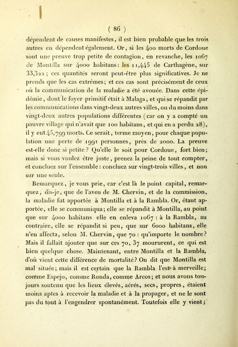 ( 86 ) dépendent de causes manifestes, il est bien probable que les trois autres en dépendent également. Or, si les Ljoo morts de Cordoue sont une preuve trop petite de contagion, en revanche, les 1067 tic Montilla sur 4ooo habitans: les 11,445 de Carthagène, sur 33,022 ; ces quantités seront peut-être plus significatives. Je ne prends que les cas extrêmes; et ces cas sont précisément de ceux où la communication de la maladie a été avouée. Dans cette épi- démie, dont le foyer primitif était à Malaga, et qui se répandit par les communications dans vingt-deux autres villes, ou du moins dans vingt-deux autres populations différentes (car on y a compté un pauvre village qui n’avait que 100 habitans, et qui en a perdu 28), il y eut45,799 morts. Ce serait, terme moyen, pour chaque popu- lation une perte de 1991 personnes, près de 2000. La preuve est-elle donc si petite? Qu’elle le soit pour Cordoue, fort bien; mais si vous voulez être juste, prenez la peine de tout compter, et concluez sur l’ensemble : concluez sur vingt-trois villes, et non sur une seule. Remarquez, je vous prie, car c’est là le point capital, remar- quez, dis-je, que de l’aveu de M. Chervin, et de la commission, la maladie fut apportée à Montilla et à la Rambla. Or, étant ap- portée, elle se communiqua; elle se répandit à Montilla, au point que sur 4°°o habitans elle en enleva 1067 : à la Rambla, au contraire, elle se répandit si peu, que sur 6000 habitans, elle n’en affecta, selon M. Chervin, que 70 : qu’importe le nombre? Mais il fallait ajouter que sur ces 70, 37 moururent, ce qui est bien quelque chose. Maintenant, entre Montilla et la Rambla, d’où vient cette différence de mortalité? On dit que Montilla est mal située; mais il est certain que la Rambla l’est-à merveille; comme Espejo, comme Ronda, comme Arcos; et nous avons tou- jours soutenu que les lieux élevés, aérés, secs, propres, étaient moins aptes à recevoir la maladie et à la propager, et ne le sont pas du tout à l’engendrer spontanément. Toutefois elle y vient ;