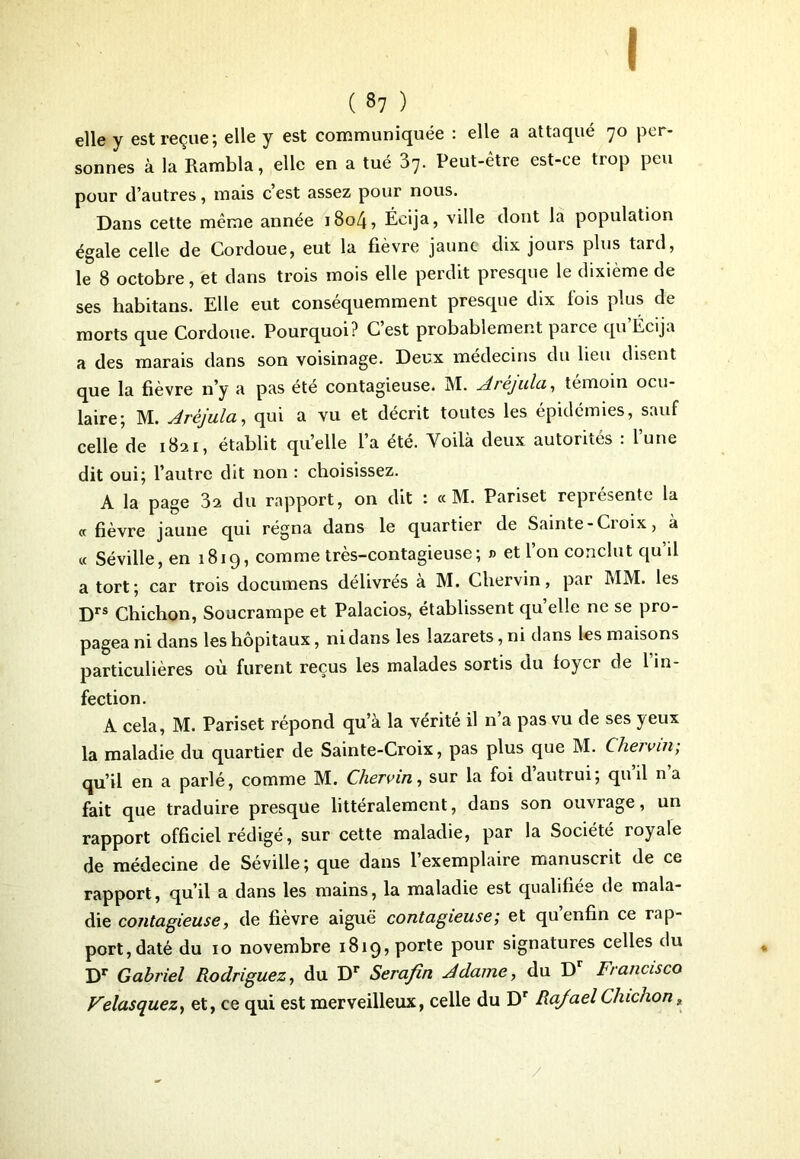 ( 37 ) elle y est reçue; elle y est communiquée : elle a attaqué 70 per- sonnes à la Rambla, elle en a tué 37. Peut-être est-ce trop peu pour d’autres, mais c’est assez pour nous. Dans cette même année i8o4, Écija, ville dont la population égale celle de Cordoue, eut la fièvre jaune dix jours plus tard, le 8 octobre, et dans trois mois elle perdit presque le dixième de ses habitans. Elle eut conséquemment presque dix fois plus de morts que Cordoue. Pourquoi? C’est probablement parce qu’Écija a des marais dans son voisinage. Deux médecins du lieu disent que la fièvre n’y a pas été contagieuse. M. Arèjula, témoin ocu- laire; M. Arèjula, qui a vu et décrit toutes les épidémies, sauf celle de 1821, établit qu’elle l’a été. Voilà deux autorités : lune dit oui; l’autre dit non : choisissez. A la page 32 du rapport, on dit : « M. Panset représente la «fièvre jaune qui régna dans le quartier de Sainte - Croix, à « Séville, en 1819, comme très-contagieuse; » et l’on conclut qu’il a tort; car trois documens délivrés a M. Chervin, pai MM. les Drs Chichon, Soucrampe et Palacios, établissent quelle ne se pro- pagea ni dans les hôpitaux, ni dans les lazarets, ni dans les maisons particulières où furent reçus les malades sortis du foyer de 1 in- fection. A cela, M. Pariset répond qu’à la vérité il n’a pas vu de ses yeux la maladie du quartier de Sainte-Croix, pas plus que M. Chervin; qu’il en a parlé, comme M. Chervin, sur la foi d autrui; qu il na fait que traduire presque littéralement, dans son ouvrage, un rapport officiel rédigé, sur cette maladie, par la Société royale de médecine de Séville; que dans l’exemplaire manuscrit de ce rapport, qu’il a dans les mains, la maladie est qualifiée de mala- die contagieuse, de fièvre aiguë contagieuse; et qu enfin ce rap- port, daté du 10 novembre 1819, porte pour signatures celles du Dr Gabriel Rodriguez, du Dr Serafin A dame, du D Francisco Velasquez, et, ce qui est merveilleux, celle du Dr Rajael Chichon s /