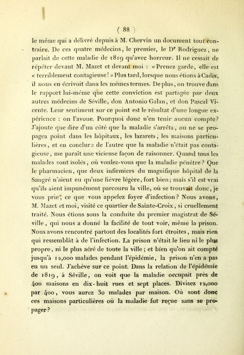 le même qui a délivré depuis à M. Chervin un document tout con- traire. De ces quatre médecins, le premier, le Dr Rodriguez, ne parlait de cette maladie de 1819 qu’avec horreur. Il ne cessait de répéter devant M. Mazet et devant moi : «Prenez garde, elle est « ternblement contagieuse ! » Plus tard, lorsque nous étions à Cadix, il nous en écrivoit dans les mêmes termes. Déplus, on trouve dans le rapport lui-même que cette conviction est partagée par deux autres médecins de Séville, don Antonio Galan, et don Pascal Vi- cente. Leur sentiment sur ce point est le résultat d’une longue ex- périence : on l’avoue. Pourquoi donc n’en tenir aucun compte? J’ajoute que dire d’un côté que la maladie s’arrêta, ou ne se pro- pagea point dans les hôpitaux, les lazarets, les maisons particu- lières, et en conclure de l'autre que la maladie n’était pas conta- gieuse, me paraît une vicieuse façon de raisonner. Quand tous les malades sont isolés , où voulez-vous que la maladie pénètre ? Que le pharmacien, que deux infirmiers du magnifique hôpital de la Sangré n’aient eu qu’une fièvre légère, fort bien; mais s’il est vrai qu’ils aient impunément parcouru la ville, où se trouvait donc, je vous prie', ce que vous appelez foyer d’infection? Nous avons, M. Mazet et moi, visité ce quartier de Sainte-Croix, si cruellement traité. Nous étions sous la conduite du premier magistrat de Sé- ville, qui nous a donné la facilité de tout voir, même la prison. Nous avons rencontré partout des localités fort étroites, mais rien qui ressemblât à de l’infection. La prison n’était le lieu ni le plus propre, ni le plus aéré de toute la ville ; et bien qu’on ait compté jusqu’à 12,000 malades pendant l’épidémie, la prison n’en a pas eu un seul. J’achève sur ce point. Dans la relation de l’épidémie de 1819, à Séville, on voit que la maladie occupait près de 4oo maisons en dix-huit rues et sept places. Divisez 12,000 par 4°° > vous aurez 3o malades par maison. Où sont donc ces maisons particulières où la maladie fut reçue sans se pro- pager ?