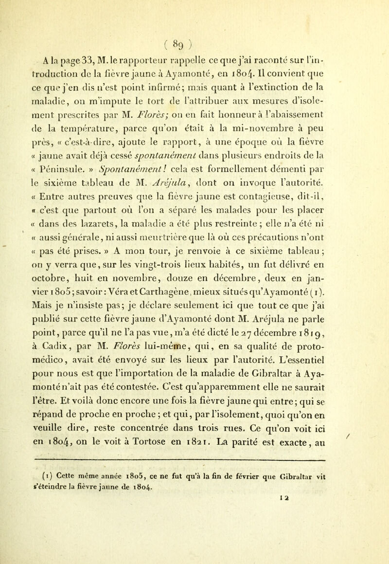 A la page 33, M. le rapporteur rappelle ce que j’ai raconté sur l’in- troduction de la fièvre jaune à Ayamonté, en 180^. Il convient que ce que j’en dis n’est point inGrmé; mais quant à l’extinction de la maladie, on m’impute le tort de l’attribuer aux mesures d’isole- ment prescrites par M. Florès; on en fait honneur à l’abaissement de la température, parce qu’on était à la mi-novembre à peu près, « c’est-à-dire, ajoute le rapport, à une époque où la fièvre « jaune avait déjà cessé spontanément dans plusieurs endroits de la « Péninsule. » Spontanément ! cela est formellement démenti par le sixième tableau de M. Aréjula, dont on invoque l’autorité. « Entre autres preuves que la fièvre jaune est contagieuse, dit-il, « c’est que partout où l’on a séparé les malades pour les placer « dans des lazarets, la maladie a été plus restreinte ; elle n’a été ni « aussi générale, ni aussi meurtrière que là où ces précautions n’ont « pas été prises. » A mon tour, je renvoie à ce sixième tableau ; on y verra que, sur les vingt-trois lieux habités, un fut délivré en octobre, huit en novembre, douze en décembre, deux en jan- vier 18o5 ; savoir : Yéra et Carthagène, mieux situés qu’Ayamonté ( i). Mais je n’insiste pas; je déclare seulement ici que tout ce que j’ai publié sur cette fièvre jaune d’Ayamonté dont M. Aréjula ne parle point, parce qu’il ne l’a pas vue, m’a été dicté le 2y décembre 1819, à Cadix, par M. Florès lui-même, qui, en sa qualité de proto- médico, avait été envoyé sur les lieux par l’autorité. L’essentiel pour nous est que l’importation de la maladie de Gibraltar à Aya- monté n’ait pas été contestée. C’est qu’apparemment elle ne saurait l’être. Et voilà donc encore une fois la fièvre jaune qui entre ; qui se répand de proche en proche ; et qui, par l’isolement, quoi qu’on en veuille dire, reste concentrée dans trois rues. Ce qu’on voit ici en 1804, on le voit à Tortose en 1821. La parité est exacte, au (1) Cette même année i8o5, ce ne fut qu’à la fin de février que Gibraltar vit s’éteindre la fièvre jaune de 1804,