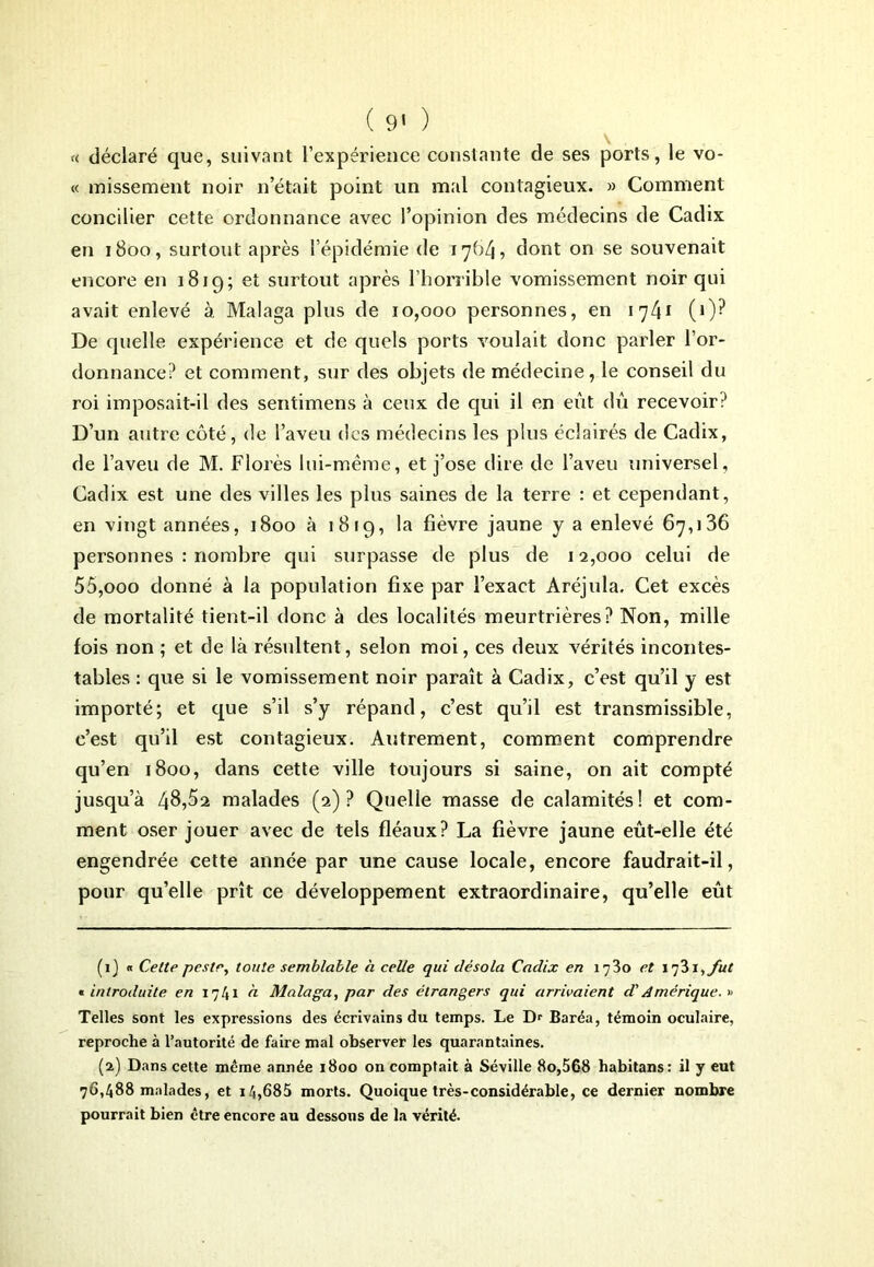 « déclaré que, suivant l’expérience constante de ses ports, le vo- ce missement noir n’était point un mal contagieux. » Comment concilier cette ordonnance avec l’opinion des médecins de Cadix en 1800, surtout après l’épidémie de 1784, dont on se souvenait encore en 1819; et surtout après l’horrible vomissement noir qui avait enlevé à Malaga plus de 10,000 personnes, en 1741 (0? De quelle expérience et de quels ports voulait donc parler l’or- donnance? et comment, sur des objets de médecine, le conseil du roi imposait-il des sentimens à ceux de qui il en eut dû recevoir? D’un autre côté, de l’aveu des médecins les plus éclairés de Cadix, de l’aveu de M. Florès lui-même, et j’ose dire de l’aveu universel, Cadix est une des villes les plus saines de la terre : et cependant, en vingt années, 1800 à 1819, la fièvre jaune y a enlevé 67,136 personnes : nombre qui surpasse de plus de 12,000 celui de 55,ooo donné à la population fixe par l’exact Aréjula. Cet excès de mortalité tient-il donc à des localités meurtrières? Non, mille fois non ; et de là résultent, selon moi, ces deux vérités incontes- tables : que si le vomissement noir paraît à Cadix, c’est qu’il y est importé; et que s’il s’y répand, c’est qu’il est transmissible, c’est qu’il est contagieux. Autrement, comment comprendre qu’en 1800, dans cette ville toujours si saine, on ait compté jusqu’à 46,52 malades (2)? Quelle masse de calamités! et com- ment oser jouer avec de tels fléaux? La fièvre jaune eût-elle été engendrée cette année par une cause locale, encore faudrait-il, pour qu’elle prît ce développement extraordinaire, qu’elle eût (1} « Celte peste, toute semblable h celle qui désola Cadix en 1730 et îqZi,/ut « introduite en 1741 à Malaga, par des étrangers qui arrivaient d'Amérique. >< Telles sont les expressions des écrivains du temps. Le Dr Baréa, témoin oculaire, reproche à l’autorité de faire mal observer les quarantaines. (2) Dans cette meme année 1800 on comptait à Séville 80,568 habitans: il y eut 76,488 malades, et 14,685 morts. Quoique très-considérable, ce dernier nombre pourrait bien être encore au dessous de la vérité.