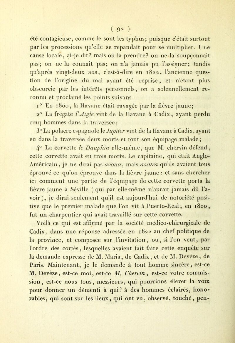 ( 9^ ) été contagieuse, comme le sont les typhus; puisque c’était surtout par les processions qu’elle se répandait pour se multiplier. Une cause locale, ai-je dit? mais où la prendre? on ne la soupçonnait pas; on ne la connaît pas; on n’a jamais pu l’assigner; tandis qu’après vingt-deux ans, c’est-à-dire en 1822, l’ancienne ques- tion de l’origine du mal ayant été reprise, et n’étant plus obscurcie par les intérêts personnels, on a solennellement re- connu et proclamé les points suivans : i° En 1800, la Havane était ravagée par la fièvre jaune; 20 La frégate l'Aigle vint de la Havane à Cadix, ayant perdu cinq hommes dans la traversée; 3° La polacre espagnole le Jupiter vint de la Havane à Cadix, ayant eu dans la traversée deux morts et tout son équipage malade; 4° La corvette le Dauphin elle-même, que M, ehervin défend, cette corvette avait eu trois morts. Le capitaine, qui était Anglo- Américain, je ne dirai pas avoua, mais assura qu’ils avaient tous éprouvé ce qu’on éprouve dans la fièvre jaune : et sans chercher ici comment une partie de l’équipage de cette corvette porta la fièvre jaune à Séville ( qui par elle-même n’aurait jamais du l’a- voir), je dirai seulement qu’il est aujourd’hui de notoriété posi- tive que le premier malade que l’on vit à Puerlo-Real, en 1800, fut un charpentier qui avait travaillé sur cette corvette. Voilà ce qui est affirmé par la société médico-chirurgicale de Cadix, dans une réponse adressée en 1822 au chef politique de la province, et composée sur l’invitation, ou, si l’on veut, par l’ordre des cortès, lesquelles avaient fait faire cette enquête sur la demande expresse de M. Maria, de Cadix, et de M. Devèze, de Paris. Maintenant, je le demande à tout homme sincère, est-ce M. Devèze, est-ce moi, est-ce M, Chervin , est-ce votre commis- sion, est-ce nous tous, messieurs, qui pourrions élever la voix pour donner un démenti à qui? à des hommes éclairés, hono- rables, qui sont sur les lieux, qui ont vu, observé, touché, pen-