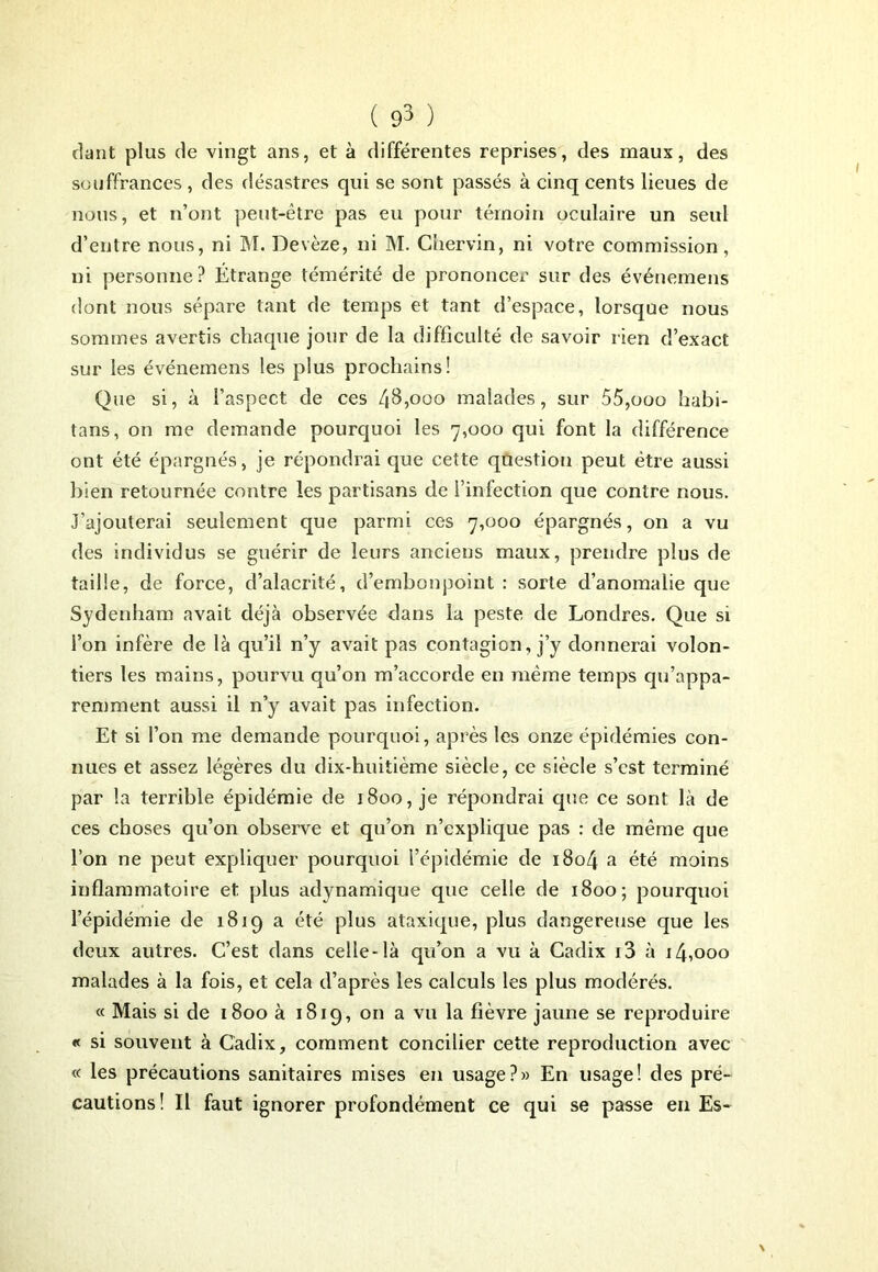 riant plus de vingt ans, et à différentes reprises, des maux, des souffrances , des désastres qui se sont passés à cinq cents lieues de nous, et n’ont peut-être pas eu pour témoin oculaire un seul d’entre nous, ni M. Devèze, ni M. Chervin, ni votre commission, ni personne? Étrange témérité de prononcer sur des événemens dont nous sépare tant de temps et tant d’espace, lorsque nous sommes avertis chaque jour de la difficulté de savoir rien d’exact sur les événemens les plus prochains! Que si, à l’aspect de ces 48,000 malades, sur 55,ooo habi- tans, on me demande pourquoi les 7,000 qui font la différence ont été épargnés, je répondrai que cette question peut être aussi bien retournée contre les partisans de l’infection que contre nous. J’ajouterai seulement que parmi ces 7,000 épargnés, on a vu des individus se guérir de leurs anciens maux, prendre plus de taille, de force, d’alacrité, d’embonpoint : sorte d’anomalie que Sydenham avait déjà observée dans la peste de Londres. Que si l’on infère de là qu’il n’y avait pas contagion, j’y donnerai volon- tiers les mains, pourvu qu’on m’accorde en même temps qu'appa- remment aussi il n’y avait pas infection. Et si l’on me demande pourquoi, après les onze épidémies con- nues et assez légères du dix-huitième siècle, ce siècle s’est terminé par la terrible épidémie de 1800, je répondrai que ce sont là de ces choses qu’on observe et qu’on n’explique pas : de même que l’on ne peut expliquer pourquoi l’épidémie de 1804 a été moins inflammatoire et plus adynamique que celle de 1800; pourquoi l’épidémie de 1819 a été plus ataxique, plus dangereuse que les deux autres. C’est dans celle-là qu’on a vu à Cadix i3 à 14,000 malades à la fois, et cela d’après les calculs les plus modérés. « Mais si de 1800 à 1819, on a vu la fièvre jaune se reproduire « si souvent à Cadix, comment concilier cette reproduction avec « les précautions sanitaires mises en usage?» En usage! des pré- cautions! Il faut ignorer profondément ce qui se passe en Es-