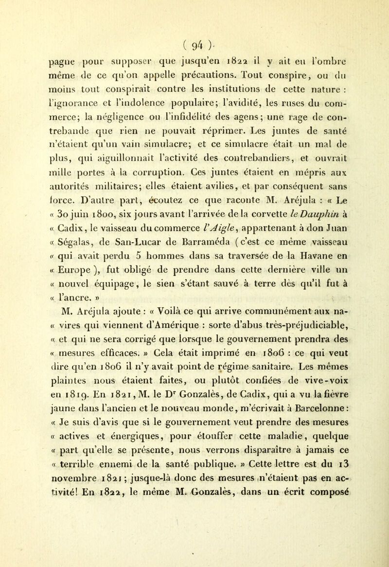 pagne pour supposer que jusqu’en 1822 il y ait eu l’ombre même de ce qu’on appelle précautions. Tout conspire, ou du moins tout conspirait contre les institutions de cette nature : l’ignorance et l’indolence populaire; l’avidité, les ruses du com- merce; la négligence ou l’infidélité des agens ; une rage de con- trebande que rien ne pouvait réprimer. Les juntes de santé n’étaient qu’un vain simulacre; et ce simulacre était un mal de plus, qui aiguillonnait l’activité des contrebandiers, et ouvrait mille portes à la corruption. Ces juntes étaient en mépris aux autorités militaires; elles étaient avilies, et par conséquent sans lorce. D’autre part, écoutez ce que raconte M. Aréjula : « Le « 3ojuin 1800, six jours avant l’arrivée delà corvette le Dauphin à « Cadix, le vaisseau du commerce V Aigle, appartenant à don Juan « Sega las, de San-Lucar de Barraméda (c’est ce même vaisseau « qui avait perdu 5 hommes dans sa traversée de la Havane en « Europe ), fut obligé de prendre dans cette dernière ville un « nouvel équipage, le sien s’étant sauvé à terre dès qu’il fut à « l’ancre. » M. Aréjula ajoute : « Voilà ce qui arrive communément aux na- « vires qui viennent d’Amérique : sorte d’abus très-préjudiciable, « et qui ne sera corrigé que lorsque le gouvernement prendra des « mesures efficaces. » Cela était imprimé en 1806 : ce qui veut dire qu’en 1806 il n’y avait point de régime sanitaire. Les mêmes plaintes nous étaient faites, ou plutôt confiées de vive-voix en 1819. En 1821, M. le Dr Gonzalès, de Cadix, qui a vu la fièvre jaune dans l’ancien et le nouveau monde, m’écrivait à Barcelonne: « Je suis d’avis que si le gouvernement veut prendre des mesures « actives et énergiques, pour étouffer cette maladie, quelque « part qu’elle se présente, nous verrons disparaître à jamais ce « terrible ennemi de la santé publique. » Cette lettre est du i3 novembre 1821 ; jusque-là donc des mesures n’étaient pas en ac- tivité! En 1822, le même M. Gonzalès, dans un écrit composé