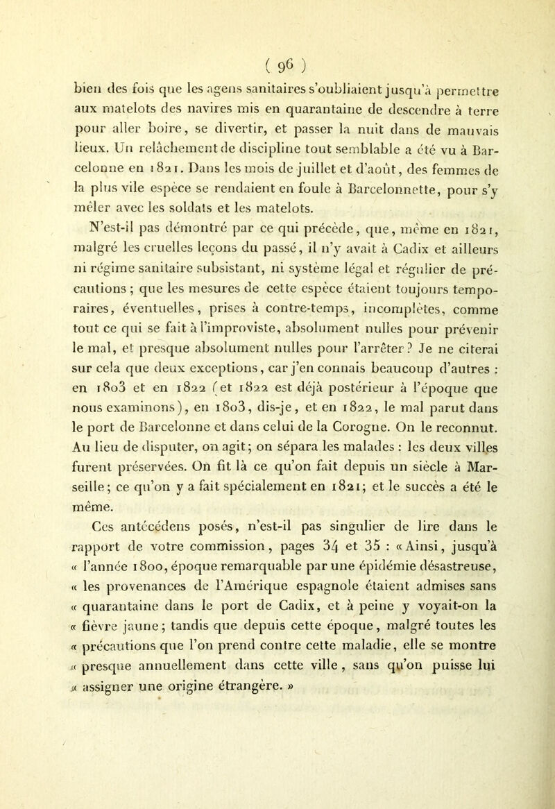 bien des fois que les agens sanitaires s’oubliaient jusqu’à permettre aux matelots des navires mis en quarantaine de descendre à terre pour aller boire, se divertir, et passer la nuit dans de mauvais lieux. Un relâchement de discipline tout semblable a été vu à Bar- celonne en 1821. Dans les mois de juillet et d’août, des femmes de la plus vile espèce se rendaient en foule à Barcelonnette, pour s’y mêler avec les soldats et les matelots. N’est-il pas démontré par ce qui précède, que, meme en 1821, malgré les cruelles leçons du passé, il n’y avait à Cadix et ailleurs ni régime sanitaire subsistant, ni système légal et régulier de pré- cautions ; que les mesures de cette espèce étaient toujours tempo- raires, éventuelles, prises à contre-temps, incomplètes, comme tout ce qui se fait à l’improviste, absolument milles pour prévenir le mal, et presque absolument nulles pour l’arrêter? Je ne citerai sur cela que deux exceptions, car j’en connais beaucoup d’autres : en r8o3 et en 1822 (et 1822 est déjà postérieur à l’époque que nous examinons), en i8o3, dis-je, et en 1822, le mal parut dans le port de Barceîonne et dans celui de la Corogne. On le reconnut. Au lieu de disputer, on agit; on sépara les malades : les deux villes furent préservées. On fit là ce qu’on fait depuis un siècle à Mar- seille; ce qu’on y a fait spécialement en 1821; et le succès a été le même. Ces antécédens posés, n’est-il pas singulier de lire dans le rapport de votre commission, pages 34 et 35 : «Ainsi, jusqu’à « l’année 1800, époque remarquable par une épidémie désastreuse, « les provenances de l’Amérique espagnole étaient admises sans « quarantaine dans le port de Cadix, et à peine y voyait-on la « fièvre jaune; tandis que depuis cette époque, malgré toutes les « précautions que l’on prend contre cette maladie, elle se montre « presque annuellement dans cette ville , sans qu’on puisse lui * assigner une origine étrangère. »