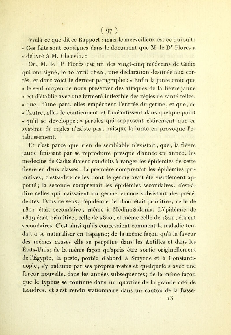 Voilà ce que dit ce Rapport : mais le merveilleux est ce qui suit : « Ces faits sont consignés dans le document que M. le Dr Florès a « délivré à M. Chervin. » Or, M. le Dr Florès est un des vingt-cinq médecins de Cadix qui ont signé, le 10 avril 1822, une déclaration destinée aux cor- tès, et dont voici le dernier paragraphe : « Enfin la junte croit que « le seul moyen de nous préserver des attaques de la fièvre jaune <f est d’établir avec une fermeté inflexible des règles de santé telles, « cpie, d’une part, elles empêchent l’entrée du germe, et que, de « l’autre, elles le contiennent et l’anéantissent dans quelque point «qu’il se développe;» paroles qui supposent clairement que ce système de règles n’existe pas, puisque la junte en provoque l’é- tablissement. Et c’est parce que rien de semblable n’existait, que, la fièvre jaune finissant par se reproduire presque d’année en année, les médecins de Cadix étaient conduits à ranger les épidémies de cette fièvre en deux classes : la première comprenait les épidémies pri- mitives, c’est-à-dire celles dont le germe avait été visiblement ap- porté; la seconde comprenait les épidémies secondaires, c’est-à- dire celles qui naissaient du germe encore subsistant des précé- dentes. Dans ce sens, l’épidémie de 1800 était primitive, celle de 1801 était secondaire, même à Médina-Sidonia. L’épidémie de 1819 était primitive, celle de 1820, et même celle de 1821, étaient secondaires. C’est ainsi qu’ils concevaient comment la maladie ten- dait à se naturaliser en Espagne; de la même façon qu’à la faveur des mêmes causes elle se perpétue dans les Antilles et dans les Etats-Unis; de la même façon qu’après être sortie originellement de l’Egypte, la peste, portée d’abord à Smyrne et à Constanti- nople, s’y rallume par ses propres restes et quelquefois avec une fureur nouvelle, dans les années subséquentes; de la même façon que le typhus se continue dans un quartier de la grande cité de Londres, et s’est rendu stationnaire dans un canton de la Basse- 13