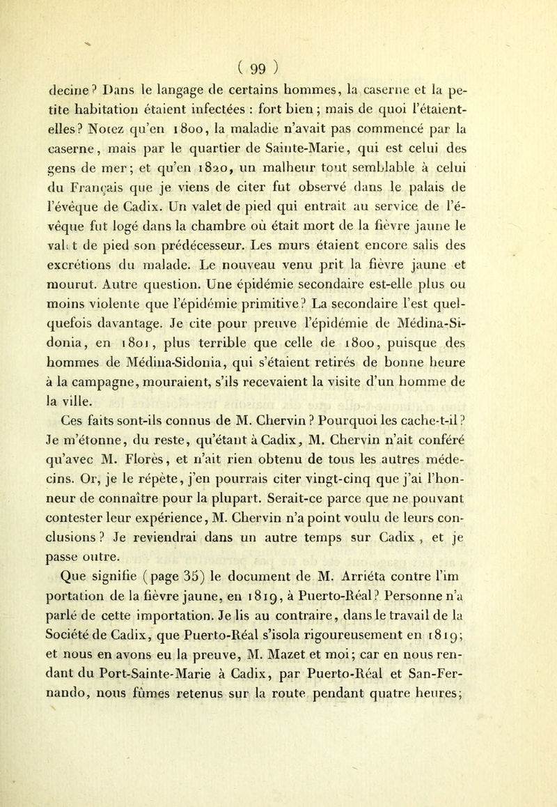 decirie? Dans ie langage de certains hommes, la caserne et la pe- tite habitation étaient infectées : fort bien ; mais de quoi l’étaient- elles? Notez qu’en 1800, la maladie n’avait pas commencé par la caserne, mais par le quartier de Sainte-Marie, qui est celui des gens de mer; et qu’en 1820, un malheur tout semblable à celui du Français que je viens de citer fut observé dans le palais de l’évèque de Cadix. Un valet de pied qui entrait au service de l’é- vêque fut logé dans la chambre où était mort de la fièvre jaune le val; t de pied son prédécesseur. Les murs étaient encore salis des excrétions du malade. Le nouveau venu prit la fièvre jaune et mourut. Autre question. Une épidémie secondaire est-elle plus ou moins violente que l’épidémie primitive? La secondaire l’est quel- quefois davantage. Je cite pour preuve l’épidémie de Médina-Si- donia, en 1801, plus terrible que celle de 1800, puisque des hommes de Médina-Sidonia, qui s’étaient retirés de bonne heure à la campagne, mouraient, s’ils recevaient la visite d’un homme de Ja ville. Ces faits sont-ils connus de M. Chervin ? Pourquoi les cache-t-il? Je m’étonne, du reste, qu’étant à Cadix, M. Chervin n’ait conféré qu’avec M. Florès, et n’ait rien obtenu de tous les autres méde- cins. Or, je le répète, j’en pourrais citer vingt-cinq que j’ai l’hon- neur de connaître pour la plupart. Serait-ce parce que ne pouvant contester leur expérience, M. Chervin n’a point voulu de leurs con- clusions ? Je reviendrai dans un autre temps sur Cadix , et je passe outre. Que signifie (page 35) le document de M. Arriéta contre l’im portation de la fièvre jaune, en 1819, à Puerto-Réal? Personne n’a parlé de cette importation. Je lis au contraire, dans le travail de la Société de Cadix, que Puerto-Réal s’isola rigoureusement en 1819; et nous en avons eu la preuve, M. Mazet et moi; car en nous ren- dant du Port-Sainte-Marie à Cadix, par Puerto-Réal et San-Fer- nando, nous fûmes retenus sur la route pendant quatre heures;