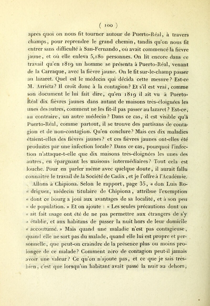 apres quoi on nous fit tourner autour de Puerto-Réal, à travers champs, pour reprendre le grand chemin, tandis qu’on nous fit entrer sans difficulté à San-Fernando, où avait commencé la fièvre jaune, et où elle enleva 5,180 personnes. On lit encore dans ce travail qu’en 1819 un homme se présenta à Puerto-Réal, venant de la Carraque, avec la fièvre jaune. O11 le fit sur-le-champ passer au lazaret. Quel est le médecin cjui décida cette mesure ? Est-ce M. Arriéta? Il croit donc à la contagion? Et s’il est vrai, comme son document le lui fait dire, qu’en 1819 il ait vu à Puerto- Réal dix fièvres jaunes dans autant de maisons très-éloignées les unes des autres, comment ne les fit-il pas passer au lazaret ? Est-ce, au contraire, un autre médecin? Dans ce cas, il est visible qu’à Puerto-Piéal, comme partout, il se trouve des partisans de conta- gion et de non-contagion. Qu’en conclure? Mais ces dix maladies étaient-elles des fièvres jaunes? et ces fièvres jaunes ont-elles été produites par une infection locale? Dans ce cas, pourquoi l’infec- tion n’attaque-t-elle que dix maisons très-éloignées les unes des autres, en épargnant les maisons intermédiaires? Tout cela est louche. Pour en parler même avec quelque doute, il aurait fallu connaître le travail de la Société de Cadix , et je l’offre à l’Académie. Allons à Chipiona. Selon le rapport, page 35, « don Luis Ro- « driguez, médecin titulaire de Chipiona, attribue l’exemption « dont ce bourg a joui aux avantages de sa localité, et à son peu « de population. » Et on ajoute : « Les seules précautions dont on « ait fait usage ont été de ne pas permettre aux étrangers de s’y « établir, et aux habitans de passer la nuit hors de leur domicile «accoutumé.» Mais quand une maladie n’est pas contagieuse, quand elle ne sort pas du malade, quand elle lui est propre et per- sonnelle, que peut-on craindre de la présence plus ou moins pro- longée de ce malade? Comment zéro de contagion peut-il jamais avoir une valeur? Ce qu’on n’ajoute pas, et ce que je sais très- bien, c’est que lorsqu’un habitant avait passé la nuit au dehors,