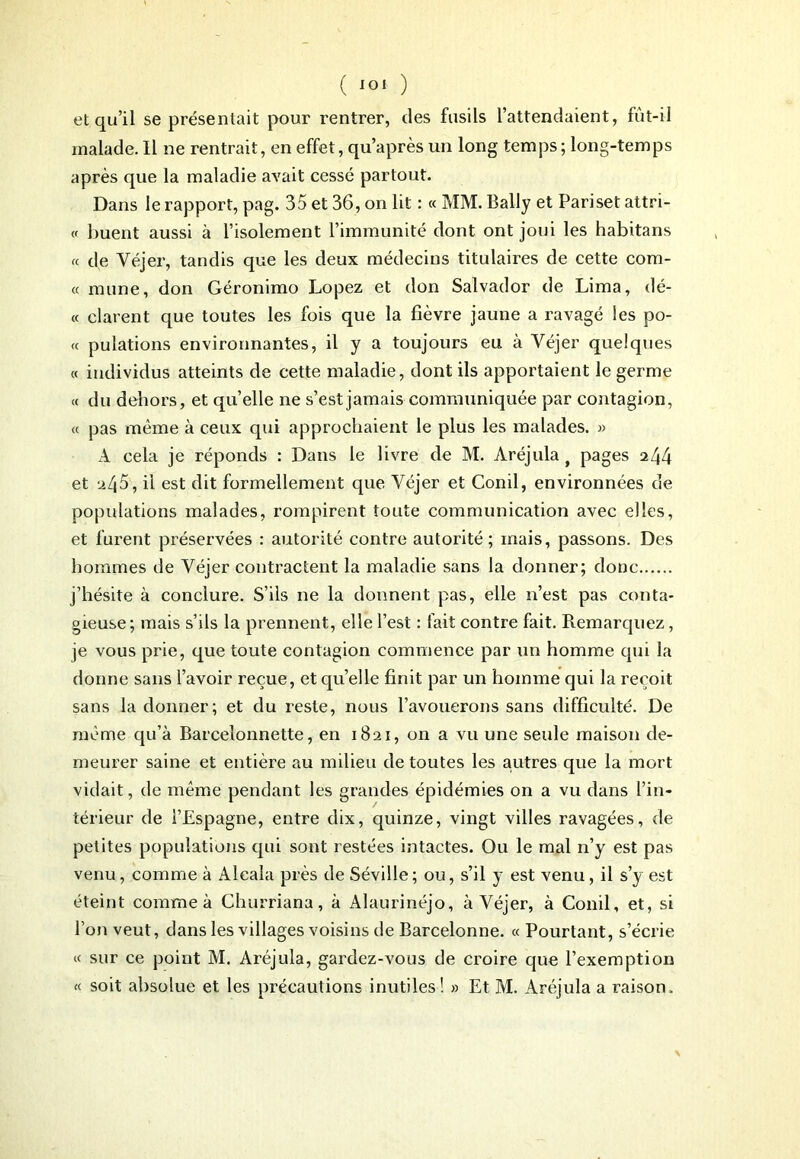 ( ) et qu’il se présentait pour rentrer, (les fusils l’attendaient, fùt-il malade. Il ne rentrait, en effet, qu’après un long temps; long-temps après que la maladie avait cessé partout. Dans le rapport, pag. 35 et 36, on lit : « MM. Bally et Pari set attri- « buent aussi à l’isolement l’immunité dont ont joui les habitans « de Véjer, tandis que les deux médecins titulaires de cette com- « mune, don Géronimo Lopez et don Salvador de Lima, dé- « clarent que toutes les fois que la fièvre jaune a ravagé les po- rt pulations environnantes, il y a toujours eu à Véjer quelques « individus atteints de cette maladie, dont ils apportaient le germe « du dehors, et quelle ne s’est jamais communiquée par contagion, « pas même à ceux qui approchaient le plus les malades. » A cela je réponds : Dans le livre de M. Aréjula f pages 244 et 245, il est dit formellement que Véjer et Conil, environnées de populations malades, rompirent toute communication avec elles, et furent préservées : autorité contre autorité; mais, passons. Des hommes de Véjer contractent la maladie sans la donner; donc j’hésite à conclure. S’ils ne la donnent pas, elle n’est pas conta- gieuse; mais s’ils la prennent, elle l’est : fait contre fait. Remarquez, je vous prie, que toute contagion commence par un homme qui la donne sans l’avoir reçue, et qu’elle finit par un homme qui la reçoit sans la donner; et du reste, nous l’avouerons sans difficulté. De meme qu’à Barcelonnette, en 1821, on a vu une seule maison de- meurer saine et entière au milieu de toutes les autres que la mort vidait, de même pendant les grandes épidémies on a vu dans l’in- térieur de l’Espagne, entre dix, quinze, vingt villes ravagées, de petites populations qui sont restées intactes. Ou le mal n’y est pas venu, comme à Aleala près de Séville; ou, s’il y est venu, il s’y est éteint comme à Churriana, à Alaurinéjo, à Véjer, à Conil, et, si l’on veut, dans les villages voisins de Barcelonne. « Pourtant, s’écrie « sur ce point M. Aréjula, gardez-vous de croire que l’exemption « soit absolue et les précautions inutiles! » Et M. Aréjula a raison.