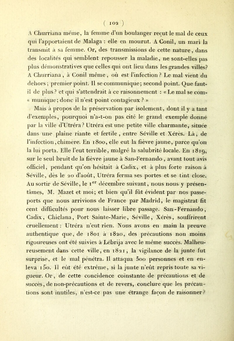 A Churriana même, la femme d’un boulanger reçut le mal de ceux qui l’apportaient de Malaga : elle en mourut. A Conil, un mari la transmit à sa femme. Or, des transmissions de cette nature, dans des localités qui semblent repousser la maladie, ne sont-elles pas plus démonstratives que celles qui ont lieu dans les grandes villes? A Churriana , à Conil même , où est l’infection ? Le mal vient du dehors; premier point. Il se communique; second point. Que faut- il de plus? et qui s’attendrait à ce raisonnement : «Le mal se com- f1 munique; donc il n’est point contagieux ? » Mais à propos de la préservation par isolement, dont il y a tant d’exemples, pourquoi n’a-t-on pas cité le grand exemple donné par la ville d’Utréra? Utréra est une petite ville charmante, située dans une plaine riante et fertile, entre Séville et Xérès. Là, de l’infection,chimère. En 1800, elle eut la fièvre jaune, parce qu’on la lui porta. Elle l’eut terrible, malgré la salubrité locale. En 1819, sur le seul bruit de la fièvre jaune à San-Fernando, avant tout avis officiel, pendant qu’on hésitait à Cadix, et à plus forte raison à Séviile, dès le 20 d’août, Utréra ferma ses portes et se tint close. Au sortir de Séville, le Ier décembre suivant, nous nous y présen- tâmes, M. Mazet et moi; et bien qu’il fût évident par nos passe- ports que nous arrivions de France par Madrid, le magistrat fit cent difficultés pour nous laisser libre passage. San-Fernando, Cadix, Chiclana, Port Sainte-Marie, Séville, Xérès, souffrirent cruellement : Utréra n’eut rien. Nous avons en main la preuve authentique que, de 1801 à 1820, des précautions non moins rigoureuses ont été suivies à Lébrija avec le même succès. Malheu- reusement dans cette ville, en 1821, la vigilance de la junte fut surprise, et le mal pénétra. Il attaqua 5oo personnes et en en- leva i5o. Il eût été extrême, si la junte n’eût repris toute sa vi- gueur. Or, de cette concidence coïnstante de précautions et de succès, de non-précautions et de revers, conclure que les précau- tions sont inutiles, n’est-ce pas une étrange façon de raisonner?
