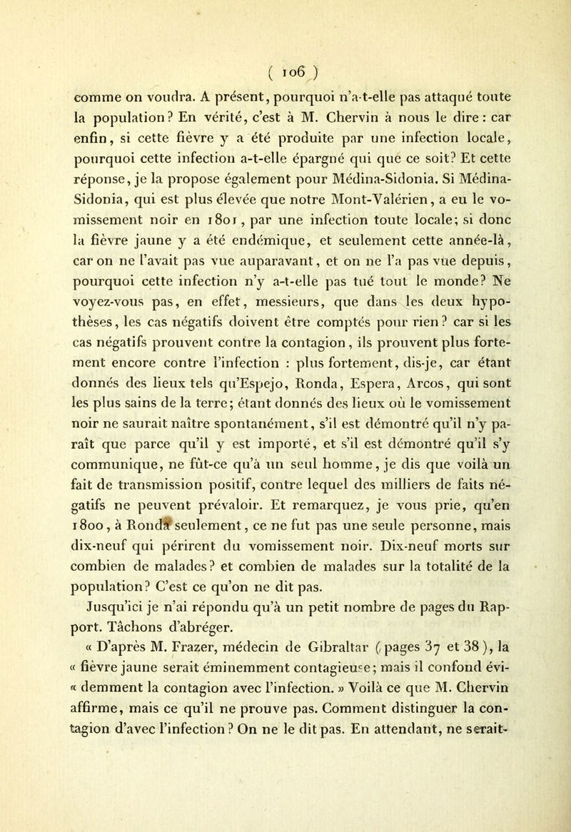 comme on voudra. A présent, pourquoi n’a-t-elle pas attaqué toute la population? En vérité, c’est à M. Chervin à nous le dire: car enfin, si cette fièvre y a été produite par une infection locale, pourquoi cette infection a-t-elle épargné qui que ce soit? Et cette réponse, je la propose également pour Médina-Sidonia. Si Médina- Sidonia, qui est plus élevée que notre Mont-Vaîérien, a eu le vo- missement noir en 1801, par une infection toute locale; si donc la fièvre jaune y a été endémique, et seulement cette année-là, caron ne l’avait pas vue auparavant, et on ne l’a pas vue depuis, pourquoi cette infection n’y a-t-elle pas tué tout le monde? Ne voyez-vous pas, en effet, messieurs, que dans les deux hypo- thèses, les cas négatifs doivent être comptés pour rien? car si les cas négatifs prouvent contre la contagion , ils prouvent plus forte- ment encore contre l’infection : plus fortement, dis-je, car étant donnés des lieux tels qu’Espejo, Ronda, Espéra, Arcos, qui sont les plus sains de la terre; étant donnés des lieux où le vomissement noir ne saurait naître spontanément, s’il est démontré qu’il n’y pa- raît que parce qu’il y est importé, et s’il est démontré qu’il s’y communique, ne fùt-ce qu’à un seul homme, je dis que voilà un fait de transmission positif, contre lequel des milliers de faits né- gatifs ne peuvent prévaloir. Et remarquez, je vous prie, qu’en 1800, à Rond# seulement, ce ne fut pas une seule personne, mais dix-neuf qui périrent du vomissement noir. Dix-neuf morts sur combien de malades? et combien de malades sur la totalité de la population? C’est ce qu’on ne dit pas. Jusqu’ici je n’ai répondu qu’à un petit nombre de pages du Rap- port. Tâchons d’abréger. « D’après M. Frazer, médecin de Gibraltar (, pages 87 et 38), la « fièvre jaune serait éminemment contagieuse; mais il confond évi- « demment la contagion avec l’infection. » Voilà ce que M. Chervin affirme, mais ce qu’il ne prouve pas. Comment distinguer la con- tagion d’avec l’infection ? On ne le dit pas. En attendant, ne serait-