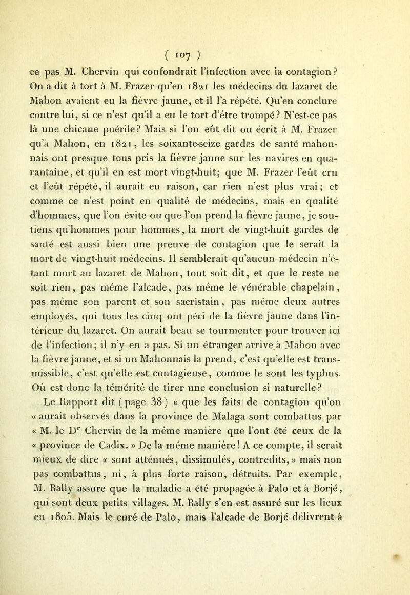 ce pas M. Chervin qui confondrait l’infection avec la contagion? On a dit à tort à M. Frazer qu’en 1821 les médecins du lazaret de Mahon avaient eu la fièvre jaune, et il l’a répété. Qu’en conclure contre lui, si ce n’est qu’il a eu le tort d’être trompé? N’est-ce pas là mie chicane puérile? Mais si l’on eût dit ou écrit à M. Frazer qu’à Mahon, en 1821 , les soixante-seize gardes de santé mahon- nais ont presque tous pris la fièvre jaune sur les navires en qua- rantaine, et qu’il en est mort vingt-huit; que M. Frazer l’eût cru et l’eût répété, il aurait eu raison, car rien n’est plus vrai; et comme ce n’est point en qualité de médecins, mais en qualité d’hommes, que l’on évite ou que l’on prend la fièvre jaune, je sou- tiens qu’liommes pour hommes, la mort de vingt-huit gardes de santé est aussi bien une preuve de contagion que le serait la mort de vingt-huit médecins. Il semblerait qu’aucun médecin n’é- tant mort au lazaret de Mahon, tout soit dit, et que le reste ne soit rien, pas même l’alcade, pas même le vénérable chapelain, pas même son parent et son sacristain, pas même deux autres employés, qui tous les cinq ont péri de la fièvre jàune dans l’in- térieur du lazaret. On aurait beau se tourmenter pour trouver ici de l’infection; il n’v en a pas. Si un étranger arrive.à Mahon avec la fièvre jaune, et si un Mahonnais la prend, c’est qu’elle est trans- missible, c’est qu’elle est contagieuse, comme le sont les typhus. Où est donc la témérité de tirer une conclusion si naturelle? Le Rapport dit (page 38) « que les faits de contagion qu’on « aurait observés dans la province de Malaga sont combattus par « M. le Dr Chervin de la même manière que l’ont été ceux de la « province de Cadix. » De la même manière! A ce compte, il serait mieux de dire « sont atténués, dissimulés, contredits,» mais non pas combattus, ni, à plus forte raison, détruits. Par exemple, M. Bally assure que la maladie a été propagée à Palo et à Borjé, qui sont deux petits villages. M. Bally s’en est assuré sur les lieux en i8o5. Mais le curé de Palo, mais l’alcade de Borjé délivrent à