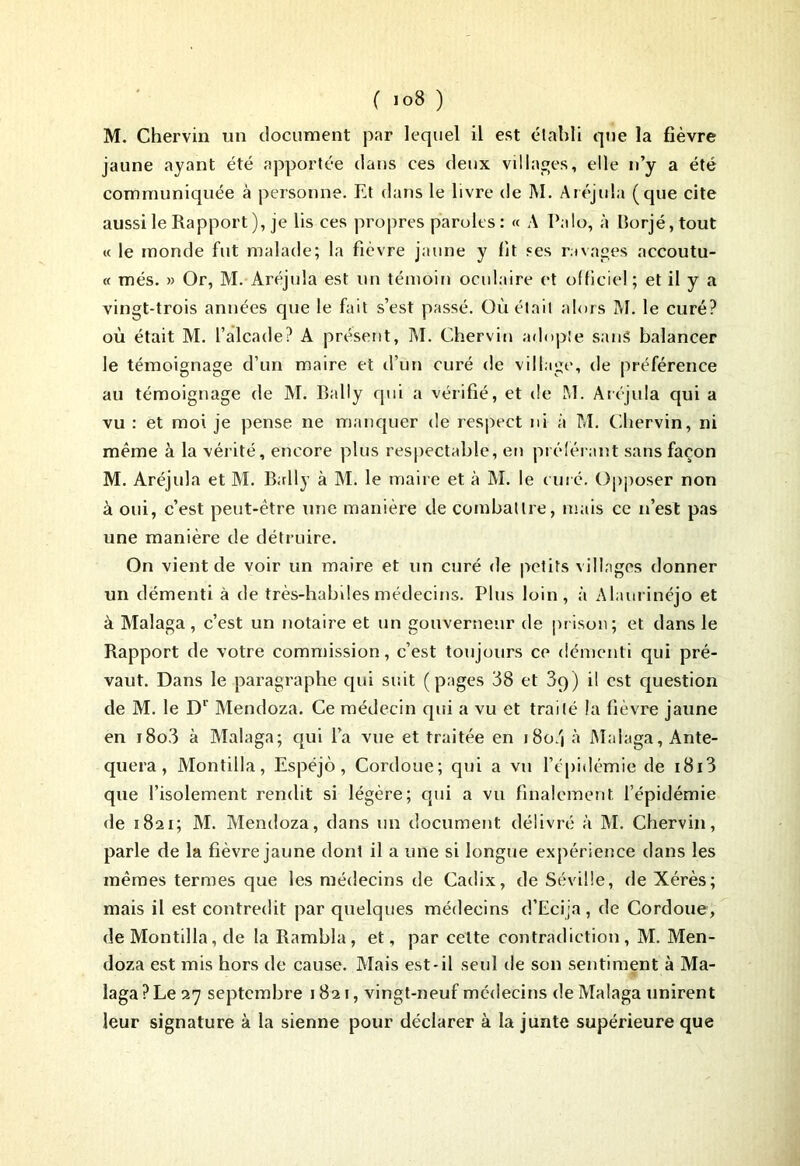 M. Chervin un document par lequel il est établi que la fièvre jaune ayant été apportée dans ces deux villages, elle n’y a été communiquée à personne. Et dans le livre de ]\I. Aréjula (que cite aussi le Rapport), je lis ces propres paroles : « A Palo, à Borjé, tout « le monde fut malade; la fièvre jaune y fit ses ravages accoutu- « més. » Or, M. Aréjula est un témoin oculaire et officiel ; et il y a vingt-trois années que le fait s’est passé. Où était alors M. le curé? où était M. l’alcade? A présent, M. Chervin adopte sans balancer le témoignage d’un maire et d’un curé de village, de préférence au témoignage de M. Bally qui a vérifié, et de M. Aréjula qui a vu : et moi je pense ne manquer de respect ni à M. Chervin, ni même à la vérité, encore plus respectable, en préférant sans façon M. Aréjula et M. Bally à M. le maire et à M. le curé. Opposer non à oui, c’est peut-être une manière de combattre, mais ce n’est pas une manière de détruire. On vient de voir un maire et un curé de petits villages donner un démenti à de très-habiles médecins. Plus loin, à Alaurinéjo et à Malaga , c’est un notaire et un gouverneur de prison; et dans le Rapport de votre commission, c’est toujours ce démenti qui pré- vaut. Dans le paragraphe qui suit (pages 38 et 39) il est question de M. le D1' Mendoza. Ce médecin qui a vu et traité la fièvre jaune en i8o3 à Malaga; qui l’a vue et traitée en i8o.j à Malaga, Ante- quera, Montilla, Espéjô, Cordoue; qui a vu l’épidémie de i8i3 que l’isolement rendit si légère; qui a vu finalement l’épidémie de 1821; M. Mendoza, dans un document délivré à M. Chervin, parle de la fièvre jaune dont il a une si longue expérience dans les mêmes termes que les médecins de Cadix, de Séville, de Xérès; mais il est contredit par quelques médecins d’Ecija, de Cordoue, de Montilla, de la Rambla, et, par cette contradiction, M. Men- doza est mis hors de cause. Mais est-il seul de son sentiment à Ma- laga ? Le 27 septembre 1821, vingt-neuf médecins de Malaga unirent leur signature à la sienne pour déclarer à la junte supérieure que