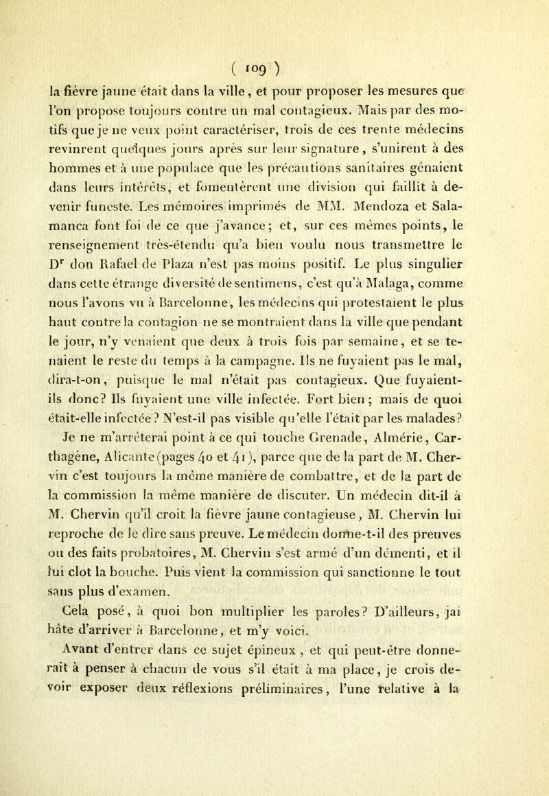 la fièvre jaune était dans la ville, et pour proposer les mesures que l’on propose toujours contre un mal contagieux. Mais par des mo- tifs que je ne veux point caractériser, trois de ces trente médecins revinrent quelques jours après sur leur signature, s’unirent à des hommes et à une populace que les précautions sanitaires gênaient dans leurs intérêts, et fomentèrent une division qui faillit à de- venir funeste. Les mémoires imprimés de MM. Mendoza et Sala- manca font foi de ce que j’avance; et, sur ces mêmes points, le renseignement très-étendu qu’a bien voulu nous transmettre le Dr don Rafael de Plaza n’est pas moins positif. Le plus singulier dans cette étrange diversité desentimens, c’est qu’à Malaga, comme nous l’avons vu à Barcelonne, les médecins qui protestaient le plus haut contre la contagion ne se montraient dans la ville que pendant le jour, n’y venaient que deux à trois fois par semaine, et se te- naient le reste du temps à la campagne. Ils ne fuyaient pas le mal, dira-t-on, puisque le mal n’était pas contagieux. Que fuyaient- ils donc? Ils fuyaient une ville infectée. Fort bien; mais de quoi était-elle infectée ? N’est-il pas visible qu’elle l’était par les malades? Je ne m’arrêterai point à ce qui touche Grenade, Almérie, Car- thagène, Alicante (pages Ljo et 4Q, parce que de la part de M. Cher- vin c’est toujours la même manière de combattre, et de la part de la commission la même manière de discuter. Un médecin dit-il à M. Chervin qu’il croit la fièvre jaune contagieuse, M. Chervin lui reproche de Je dire sans preuve. Le médecin donne-t-il des preuves ou des faits probatoires, M. Chervin s’est armé d’un démenti, et il lui clôt la bouche. Puis vient la commission qui sanctionne le tout sans plus d’examen. Cela posé, à quoi bon multiplier les paroles? D’ailleurs, jai hâte d’arriver à Barcelonne, et m’y voici. Avant d’entrer dans ce sujet épineux , et qui peut-être donne- rait à penser à chacun de vous s’il était à ma place, je crois de- voir exposer deux réflexions préliminaires, l’une relative à la