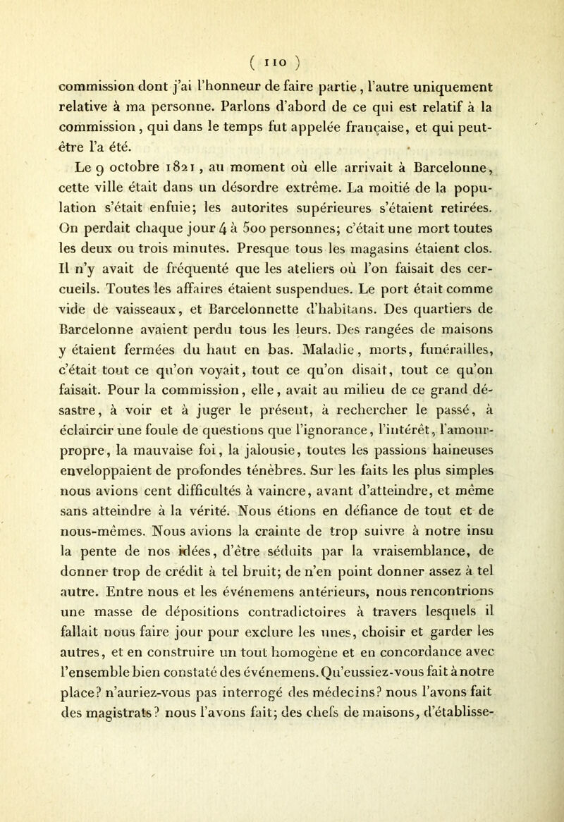 commission dont j’ai l’honneur de faire partie, l’autre uniquement relative à ma personne. Parlons d’abord de ce qui est relatif à la commission , qui dans le temps fut appelée française, et qui peut- être l’a été. Le 9 octobre 1821 , au moment où elle arrivait à Barcelonne, cette ville était dans un désordre extrême. La moitié de la popu- lation s’était enfuie; les autorités supérieures s’étaient retirées. On perdait chaque jour 4 à 5oo personnes; c’était une mort toutes les deux ou trois minutes. Presque tous les magasins étaient clos. Il n’y avait de fréquenté que les ateliers où l’on faisait des cer- cueils. Toutes les affaires étaient suspendues. Le port était comme vide de vaisseaux, et Barcelonnette d’habitans. Des quartiers de Barcelonne avaient perdu tous les leurs. Des rangées de maisons y étaient fermées du haut en bas. Maladie, morts, funérailles, c’était tout ce qu’on voyait, tout ce qu’on disait, tout ce qu’on faisait. Pour la commission, elle, avait au milieu de ce grand dé- sastre, à voir et à juger le présent, à rechercher le passé, à éclaircir une foule de questions que l’ignorance, l’intérêt, l’amour- propre, la mauvaise foi, la jalousie, toutes les passions haineuses enveloppaient de profondes ténèbres. Sur les faits les plus simples nous avions cent difficultés à vaincre, avant d’atteindre, et même sans atteindre à la vérité. Nous étions en défiance de tout et de nous-mêmes. Nous avions la crainte de trop suivre à notre insu la pente de nos idées, d’être séduits par la vraisemblance, de donner trop de crédit à tel bruit; de n’en point donner assez à tel autre. Entre nous et les événemens antérieurs, nous rencontrions une masse de dépositions contradictoires à travers lesquels il fallait nous faire jour pour exclure les unes, choisir et garder les autres, et en construire un tout homogène et en concordance avec l’ensemble bien constaté des événemens. Qu’eussiez-vous fait à notre place? n’auriez-vous pas interrogé des médecins? nous l’avons fait des magistrats? nous l’avons fait; des chefs de maisons, detablisse-