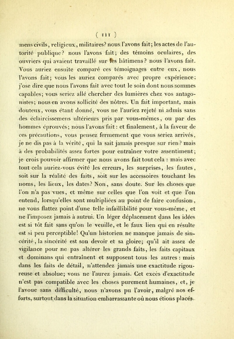 mens civils, religieux, militaires? nous l’avons fait ; les actes de l’au- torité publique? nous l’avons fait; des témoins oculaires, des ouvriers qui avaient travaillé sur les bâtimens? nous l’avons fait. Vous auriez ensuite comparé ces témoignages entre eux, nous l’avons fait; vous les auriez comparés avec propre expérience; j’ose dire que nous l’avons fait avec tout le soin dont nous sommes capables; vous seriez allé chercher des lumières chez vos antago- nistes; nous en avons sollicité des nôtres. Un fait important, mais douteux, vous étant donné, vous ne l’auriez rejeté ni admis sans des éclaircissemens ultérieurs pris par vous-mêmes, ou par des hommes éprouvés; nous l’avons fait : et finalement, à la faveur de ces précautions, vous pensez fermement que vous seriez arrivés, je ne dis pas à la vérité, qui la sait jamais presque sur rien? mais à des probabilités assez fortes pour entraîner votre assentiment ; je crois pouvoir affirmer que nous avons fait tout cela : mais avec tout cela auriez-vous évité les erreurs, les surprises, les fautes, soit sur la réalité des faits, soit sur les accessoires touchant les noms, les lieux, les dates? Non, sans doute. Sur les choses que l’on n’a pas vues, et même sur celles que l’on voit et que l’on entend, lorsqu’elles sont multipliées au point de faire confusion, ne vous flattez point d’une telle infaillibilité pour vous-même, et ne l’imposez jamais à autrui. Un léger déplacement dans les idées est si tôt fait sans qu’on le veuille, et le faux lien qui en résulte est si peu perceptible! Qu’un historien ne manque jamais de sin- cérité, la sincérité est son devoir et sa gloire; qu’il ait assez de vigilance pour ne pas altérer les grands faits, les faits capitaux et dominans qui entraînent et supposent tous les autres : mais dans les faits de détail, n’attendez jamais une exactitude rigou- reuse et absolue; vous ne l’aurez jamais. Cet excès d’exactitude n’est pas compatible avec les choses purement humaines, et, je l’avoue sans difficulté, nous n’avons pu l’avoir, malgré nos ef- forts, surtout dans la situation embarrassante où nous étions placés