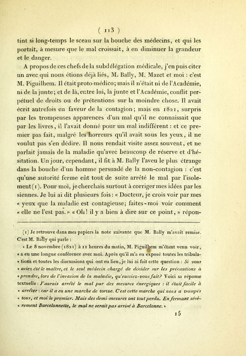 tint si long-temps le sceau sur la bouche des médecins, et qui les portait, à mesure que le mal croissait, à en diminuer la grandeur et le danger. A propos de ces chefs de la subdélégation médicale, j’en puis citer un avec qui nous étions déjà liés, M. Bally, M. Mazet et moi : c’est M. Piguilhem. Il était proto-médico; mais il n’était ni de l’x\eadémie, ni de la junte ; et de là, entre lui, la junte et l’Académie, conflit per- pétuel de droits ou de prétentions sur la moindre chose. Il avait écrit autrefois en faveur de la contagion; mais en 1821, surpris par les trompeuses apparences d’un mal qu’il ne connaissait que par les livres, il l’avait donné pour un mal indifférent : et ce pre- mier pas fait, malgré les horreurs qu’il avait sous les yeux, il ne voulut pas s’en dédire. Il nous rendait visite assez souvent, et ne parlait jamais de la maladie qu’avec beaucoup de réserve et d’hé- sitation. Un jour, cependant, il fit à M. Bally l’aveu le plus étrange dans la bouche d’un homme persuadé de la non-contagion : c’est qu’une autorité ferme eût tout de suite arrêté le mal par l’isole- ment^). Pour moi, jecherchais surtout à corriger mes idées parles siennes. Je lui ai dit plusieurs fois : « Docteur, je crois voir par mes « yeux que la maladie est contagieuse; faites-moi voir comment « elle ne l’est pas. >' « Oh ! il y a bien à dire sur ce point, » répon- (1) Je retrouve dans mes papiers la note suivante que M. Bally m’avait remise. C’est M. Baîly qui parle : a Le 8 novembre (1821) àn heures du matin, M. Piguilliem m’étant venu voir, « a eu une longue conférence avec moi. Après qu’il m’a eu exposé toutes les tribula- « tions et toutes les discussions qui ont eu lieu, je lui ai fait cette question : Si vous « aviez été le maître, et le seul médecin chargé de décider sur les précautions à « prendre, lors de l’invasion de la maladie, qu’eussiez-vous fait? Voici sa réponse textuelle : J’aurais arrêté le mal par des mesures énergiques : il était facile à. « arrêter : car il a eu une marche de tortue. C’est cette marche qui nous a trompés « tous, et moi le premier. Mais des demi-mesures ont tout perdu. En fermant sévè- « rement Barcelonnette, le mal ne serait pas arrivé à Barcelonne. » i5