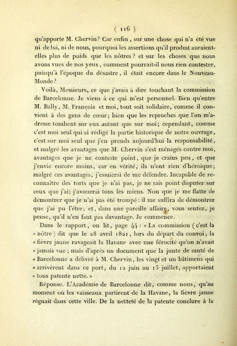 qu’apporte M. Chervin? Car enfin , sur une chose qui n’a été vue ni de lui, ni de nous, pourquoi les assertions qu’il produit auraient- elles plus de poids que les nôtres ? et sur les choses que nous avons vues de nos yeux, comment pourrait-il nous rien contester, puisqu’à l’époque du désastre, il était encore dans le Nouveau- Monde ? Voilà, Messieurs, ce que j’avais à dire touchant la commission de Barcelonne. Je viens à ce qui m'est personnel. Bien qu’entre M. Bally, M. François et moi, tout soit solidaire, comme il con- vient à des gens de cœur; bien que les reproches que l’on m’a- dresse tombent sur eux autant que sur moi; cependant, comme c’est moi seul qui ai rédigé la partie historique de notre ouvrage, c’est sur moi seul que j’en prends aujourd’hui la responsabilité, et malgré les avantages que M. Chervin s’est ménagés contre moi, avantages que je ne conteste point, que je crains peu, et que j’envie encore moins, car en vérité, ils n’ont rien d’héroïque; malgré ces avantages, j’essaierai de me défendre. Incapable de re- connaître des torts que je n’ai pas, je ne sais point disputer sur ceux que j’ai; j’avouerai tous les miens. Non que je me flatte de démontrer que je n’ai pas été trompé : il me suffira de démontrer que j’ai pu l’ètre; et, dans une pareille affaire, vous sentez, je pense, qu’il n’en faut pas davantage. Je commence. Dans le rapport, on lit, page 44 : « La commission (c’est la « nôtre) dit que le 28 avril 1821 , lors du départ du convoi, la « fièvre jaune ravageait la Havane avec une férocité qu’on n’avait « jamais vue ; mais d’après un document que la junte de santé de « Barcelonne a délivré à M. Chervin, les vingt et un bâtimens qui « arrivèrent dans ce port, du 12 juin au i5 juillet, apportaient « tous patente nette. » Réponse. L’Académie de Barcelonne dit, comme nous, qu’au moment où les vaisseaux partirent de la Havane, la fièvre jaune régnait dans cette ville. De la netteté de la patente conclure à la